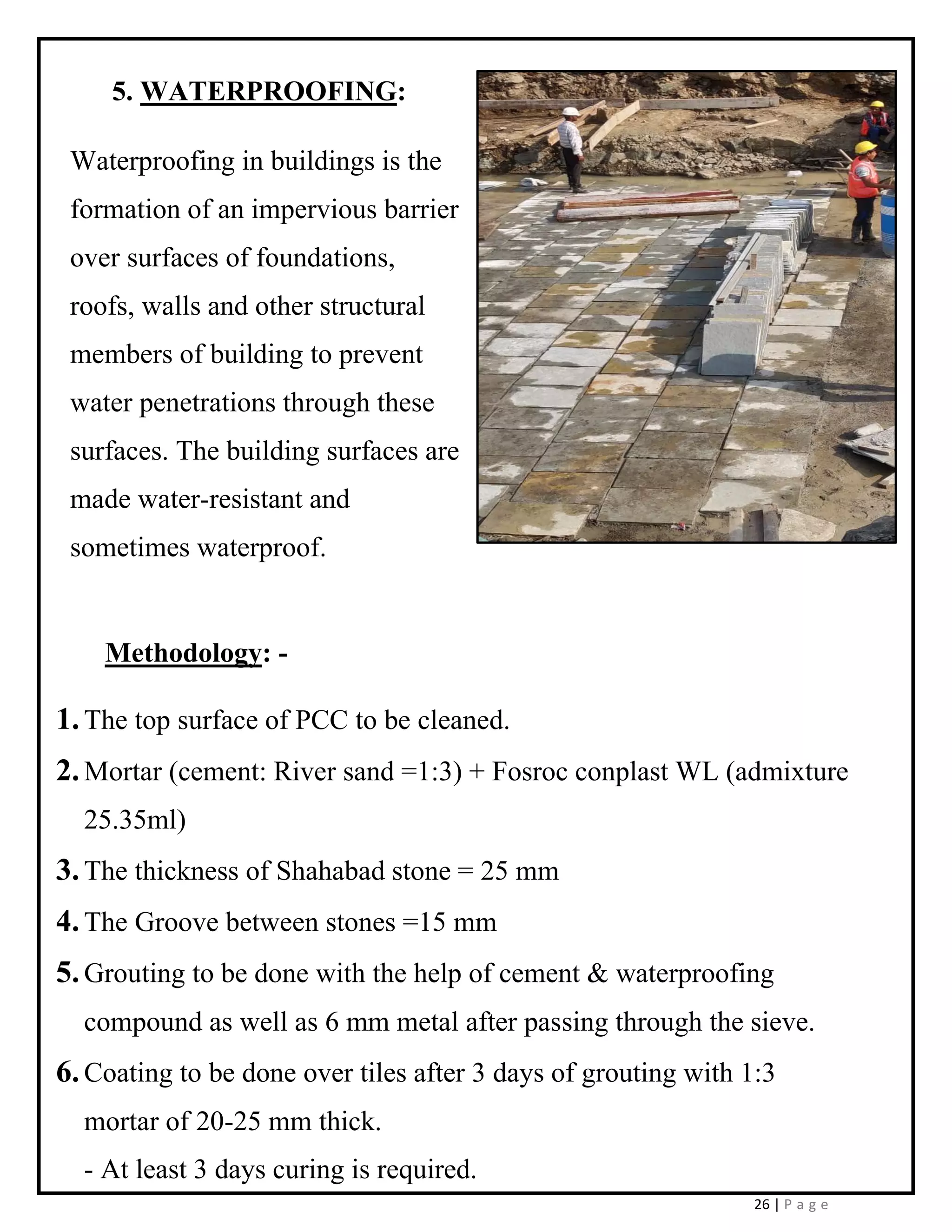 26 | P a g e
5. WATERPROOFING:
Waterproofing in buildings is the
formation of an impervious barrier
over surfaces of foundations,
roofs, walls and other structural
members of building to prevent
water penetrations through these
surfaces. The building surfaces are
made water-resistant and
sometimes waterproof.
Methodology: -
1.The top surface of PCC to be cleaned.
2.Mortar (cement: River sand =1:3) + Fosroc conplast WL (admixture
25.35ml)
3.The thickness of Shahabad stone = 25 mm
4.The Groove between stones =15 mm
5.Grouting to be done with the help of cement & waterproofing
compound as well as 6 mm metal after passing through the sieve.
6.Coating to be done over tiles after 3 days of grouting with 1:3
mortar of 20-25 mm thick.
- At least 3 days curing is required.
 
