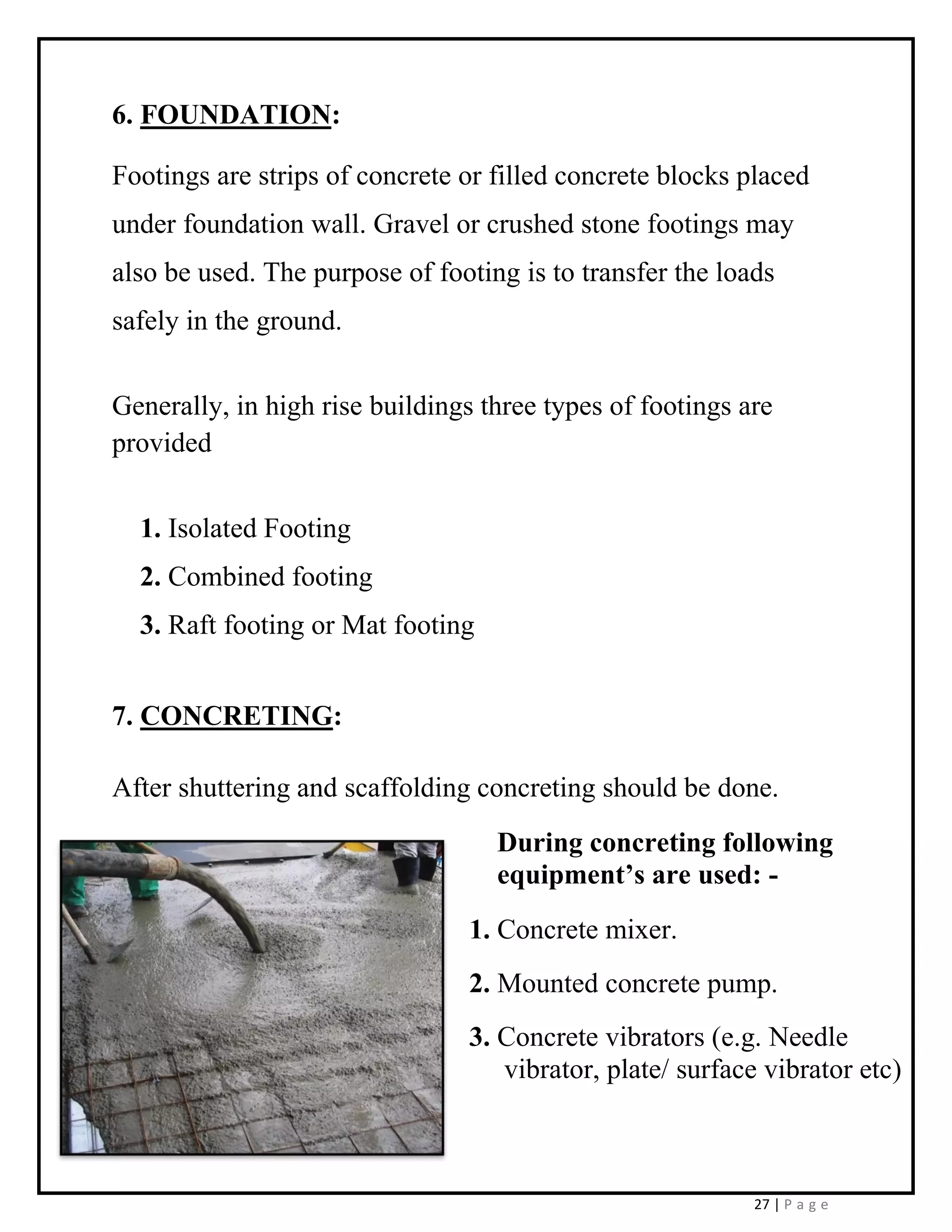 27 | P a g e
6. FOUNDATION:
Footings are strips of concrete or filled concrete blocks placed
under foundation wall. Gravel or crushed stone footings may
also be used. The purpose of footing is to transfer the loads
safely in the ground.
Generally, in high rise buildings three types of footings are
provided
1. Isolated Footing
2. Combined footing
3. Raft footing or Mat footing
7. CONCRETING:
After shuttering and scaffolding concreting should be done.
During concreting following
equipment’s are used: -
1. Concrete mixer.
2. Mounted concrete pump.
3. Concrete vibrators (e.g. Needle
vibrator, plate/ surface vibrator etc)
 