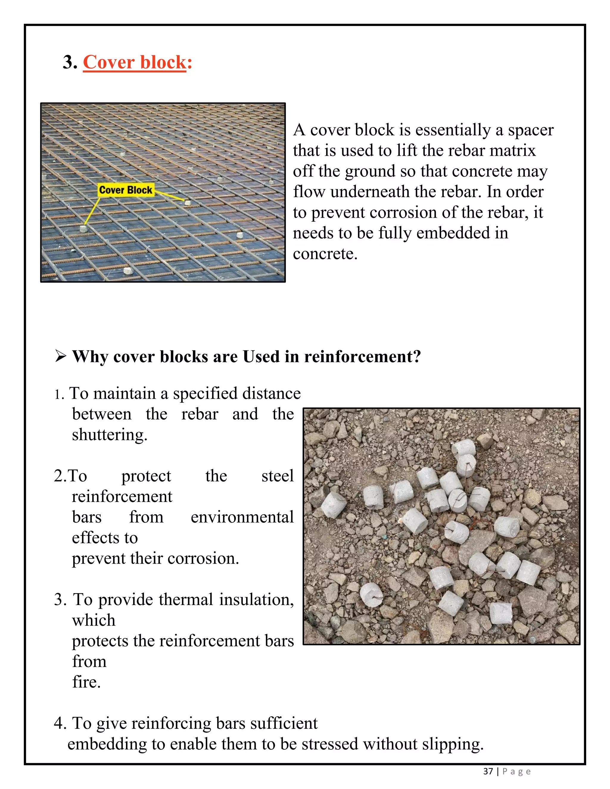 37 | P a g e
3. Cover block:
A cover block is essentially a spacer
that is used to lift the rebar matrix
off the ground so that concrete may
flow underneath the rebar. In order
to prevent corrosion of the rebar, it
needs to be fully embedded in
concrete.
➢ Why cover blocks are Used in reinforcement?
1. To maintain a specified distance
between the rebar and the
shuttering.
2.To protect the steel
reinforcement
bars from environmental
effects to
prevent their corrosion.
3. To provide thermal insulation,
which
protects the reinforcement bars
from
fire.
4. To give reinforcing bars sufficient
embedding to enable them to be stressed without slipping.
 
