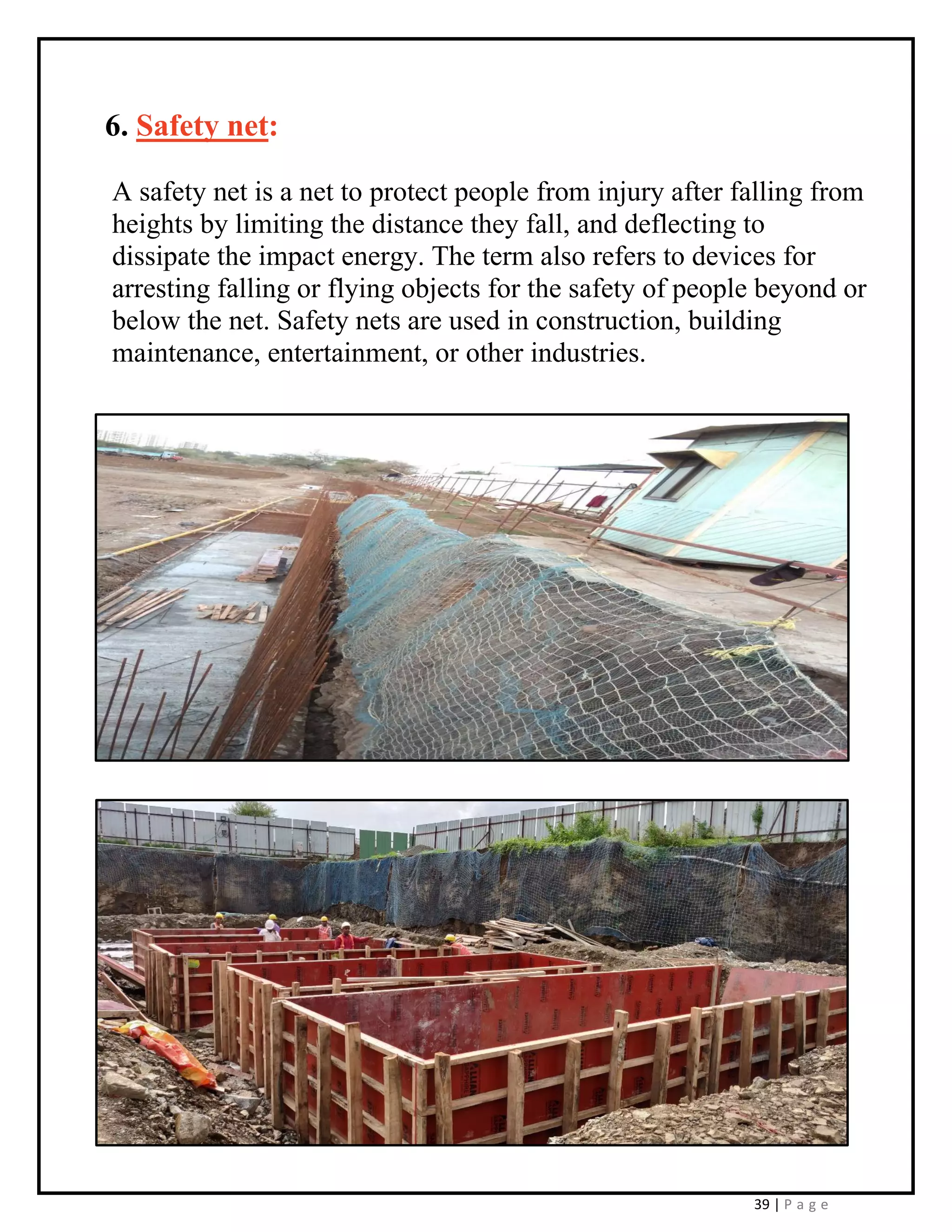 39 | P a g e
6. Safety net:
A safety net is a net to protect people from injury after falling from
heights by limiting the distance they fall, and deflecting to
dissipate the impact energy. The term also refers to devices for
arresting falling or flying objects for the safety of people beyond or
below the net. Safety nets are used in construction, building
maintenance, entertainment, or other industries.
 