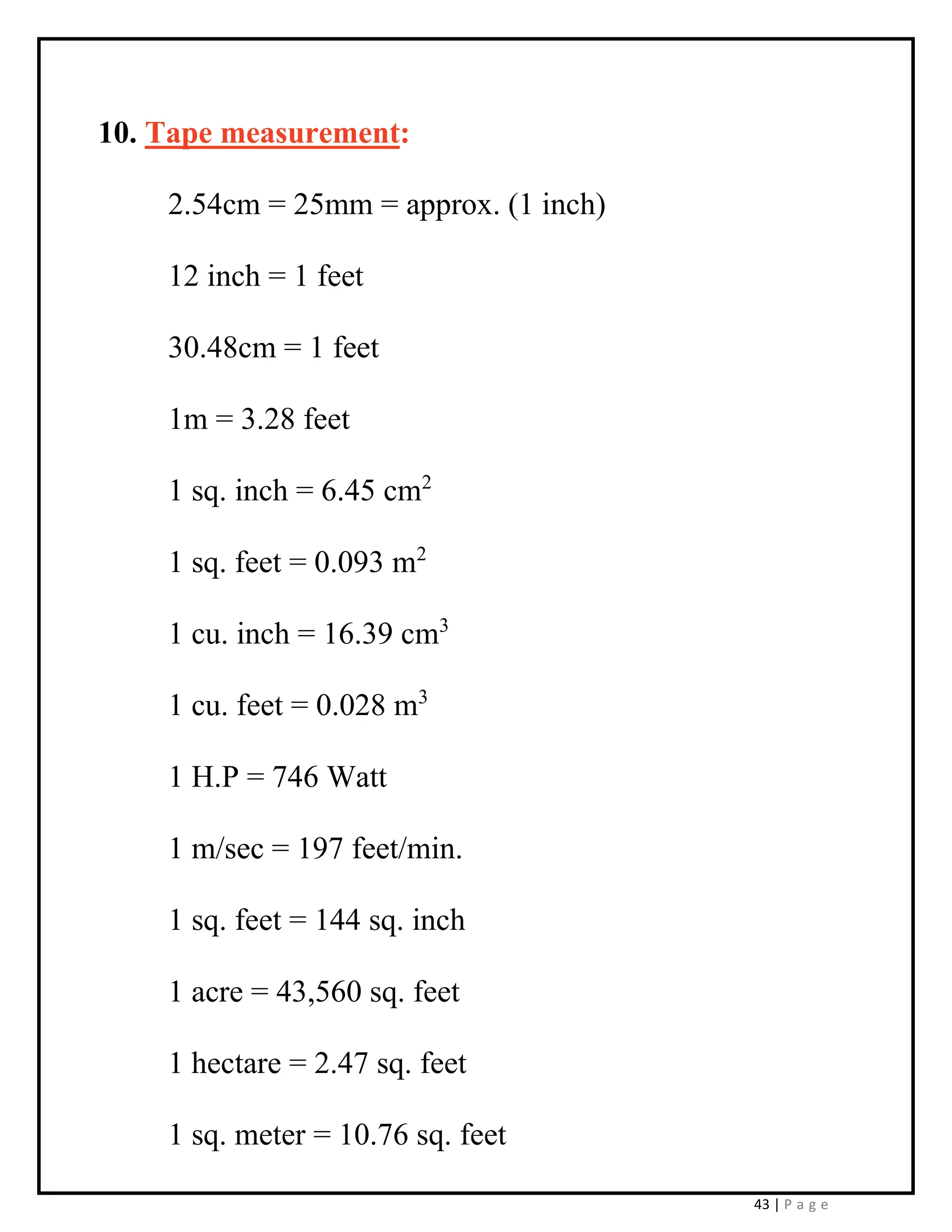 43 | P a g e
10. Tape measurement:
2.54cm = 25mm = approx. (1 inch)
12 inch = 1 feet
30.48cm = 1 feet
1m = 3.28 feet
1 sq. inch = 6.45 cm2
1 sq. feet = 0.093 m2
1 cu. inch = 16.39 cm3
1 cu. feet = 0.028 m3
1 H.P = 746 Watt
1 m/sec = 197 feet/min.
1 sq. feet = 144 sq. inch
1 acre = 43,560 sq. feet
1 hectare = 2.47 sq. feet
1 sq. meter = 10.76 sq. feet
 