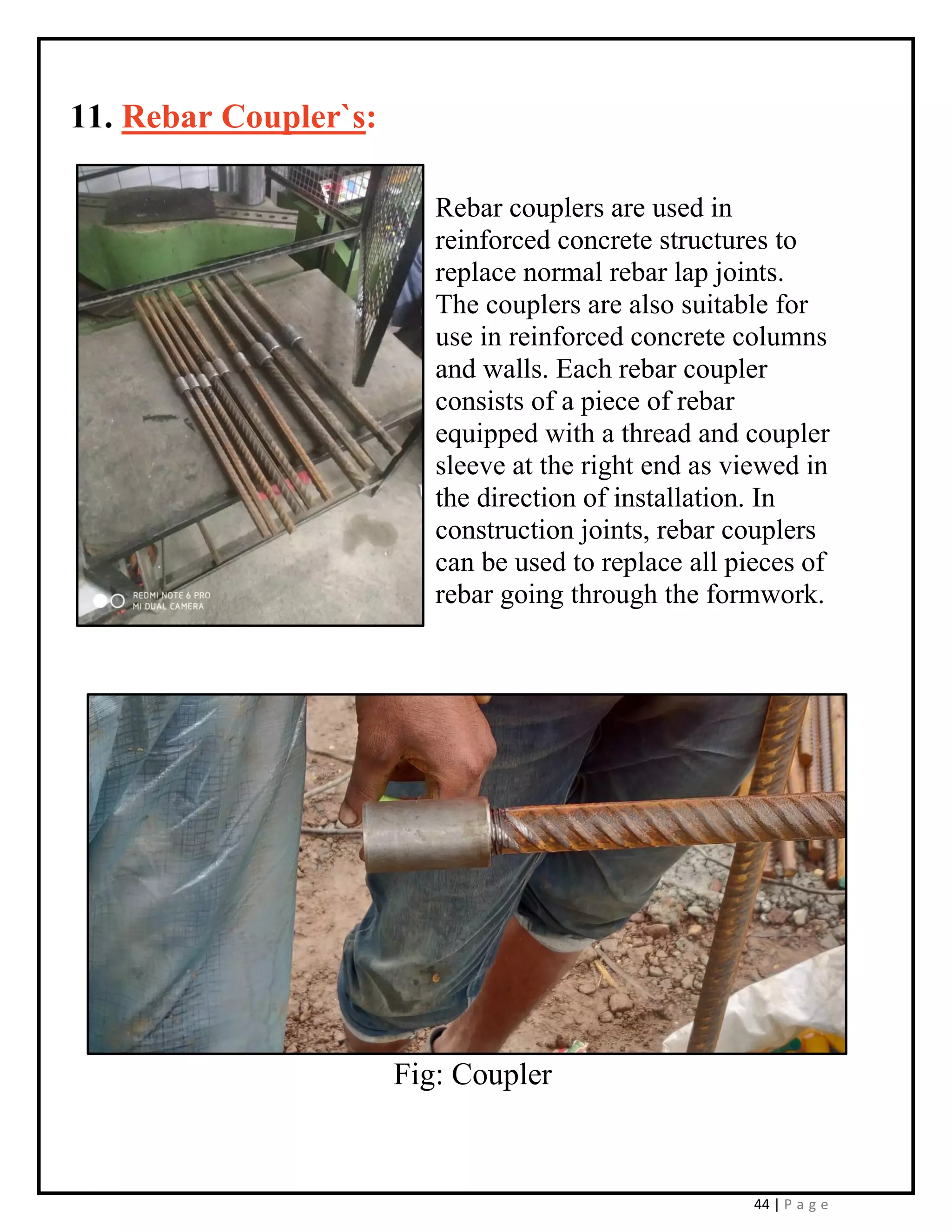 44 | P a g e
11. Rebar Coupler`s:
Rebar couplers are used in
reinforced concrete structures to
replace normal rebar lap joints.
The couplers are also suitable for
use in reinforced concrete columns
and walls. Each rebar coupler
consists of a piece of rebar
equipped with a thread and coupler
sleeve at the right end as viewed in
the direction of installation. In
construction joints, rebar couplers
can be used to replace all pieces of
rebar going through the formwork.
Fig: Coupler
 