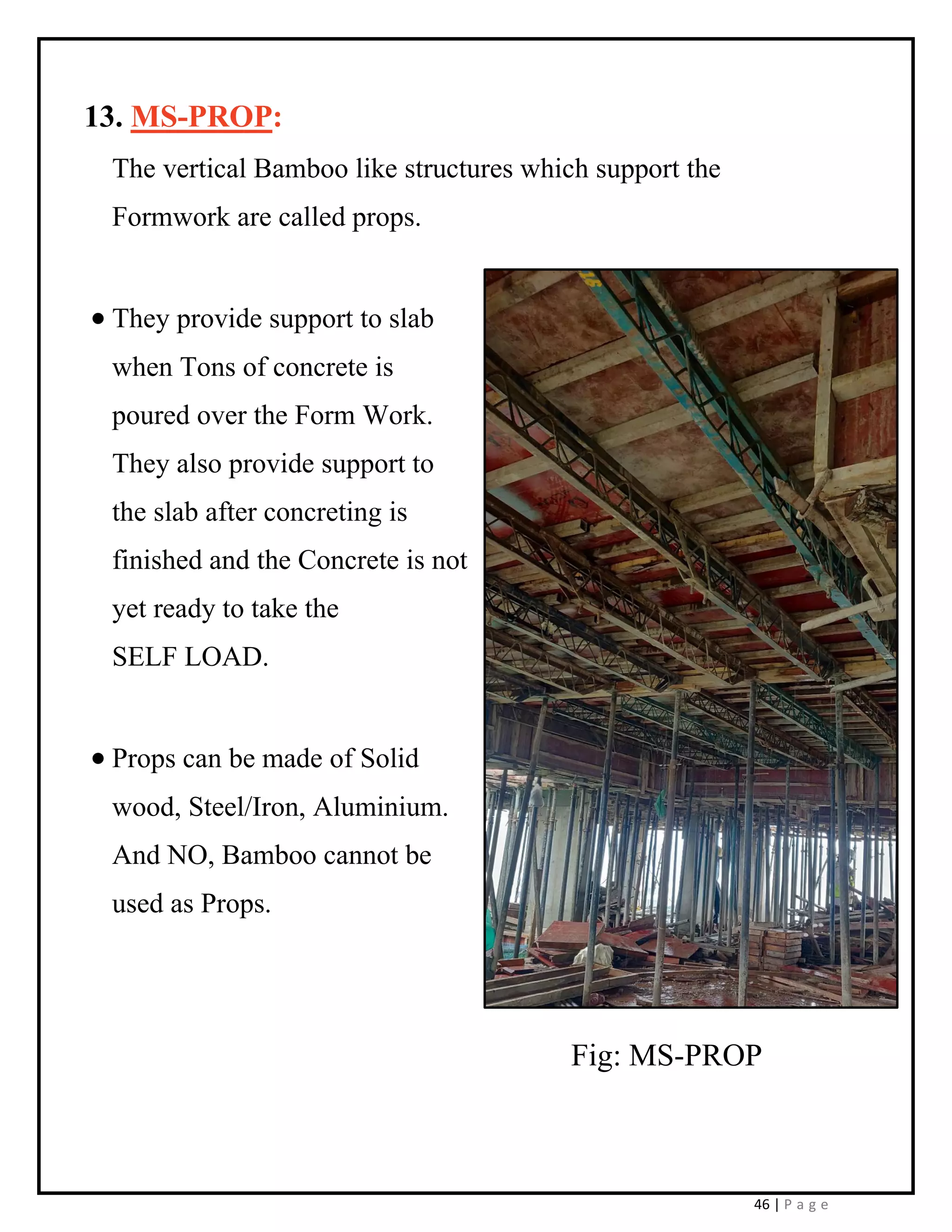 46 | P a g e
13. MS-PROP:
The vertical Bamboo like structures which support the
Formwork are called props.
• They provide support to slab
when Tons of concrete is
poured over the Form Work.
They also provide support to
the slab after concreting is
finished and the Concrete is not
yet ready to take the
SELF LOAD.
• Props can be made of Solid
wood, Steel/Iron, Aluminium.
And NO, Bamboo cannot be
used as Props.
Fig: MS-PROP
 