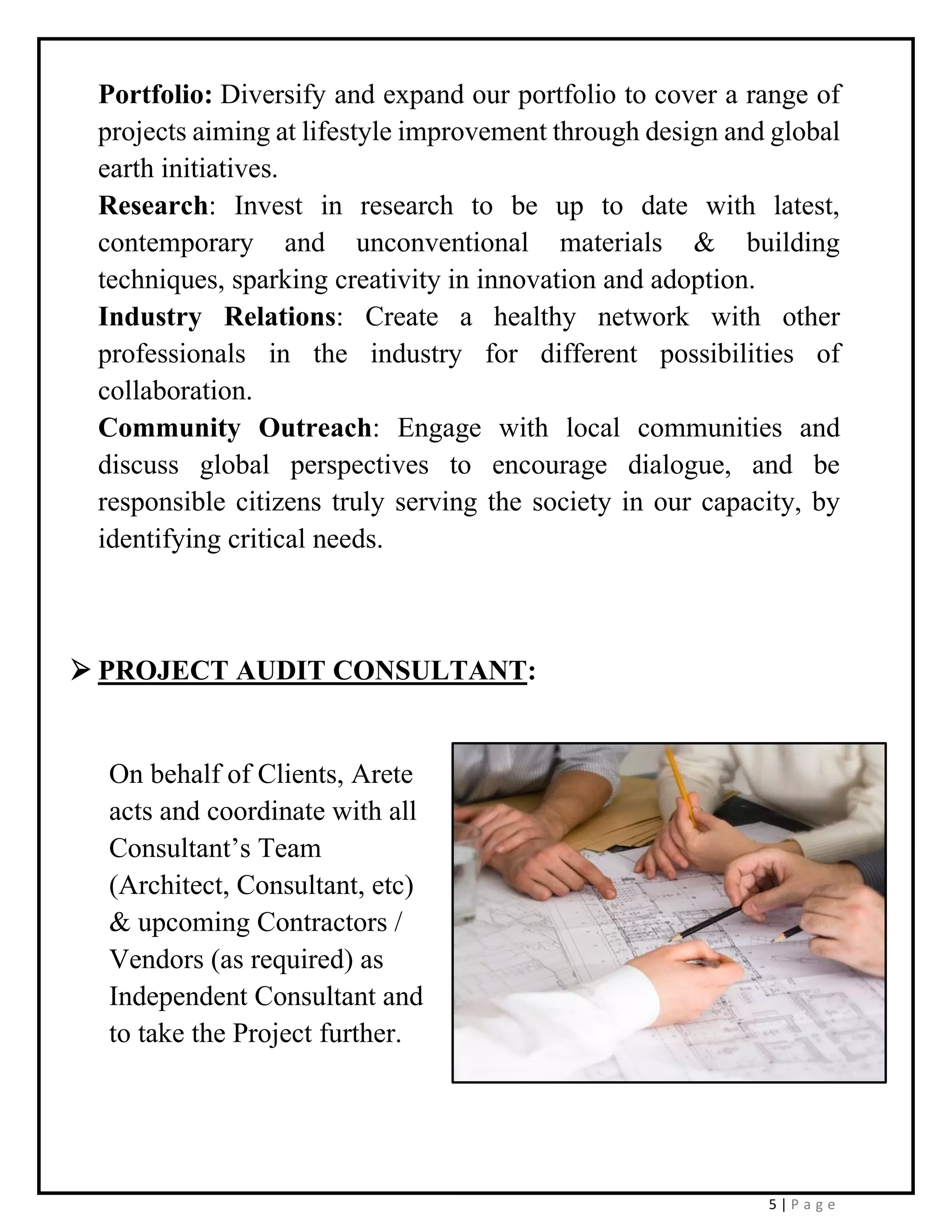 5 | P a g e
Portfolio: Diversify and expand our portfolio to cover a range of
projects aiming at lifestyle improvement through design and global
earth initiatives.
Research: Invest in research to be up to date with latest,
contemporary and unconventional materials & building
techniques, sparking creativity in innovation and adoption.
Industry Relations: Create a healthy network with other
professionals in the industry for different possibilities of
collaboration.
Community Outreach: Engage with local communities and
discuss global perspectives to encourage dialogue, and be
responsible citizens truly serving the society in our capacity, by
identifying critical needs.
➢ PROJECT AUDIT CONSULTANT:
On behalf of Clients, Arete
acts and coordinate with all
Consultant’s Team
(Architect, Consultant, etc)
& upcoming Contractors /
Vendors (as required) as
Independent Consultant and
to take the Project further.
 