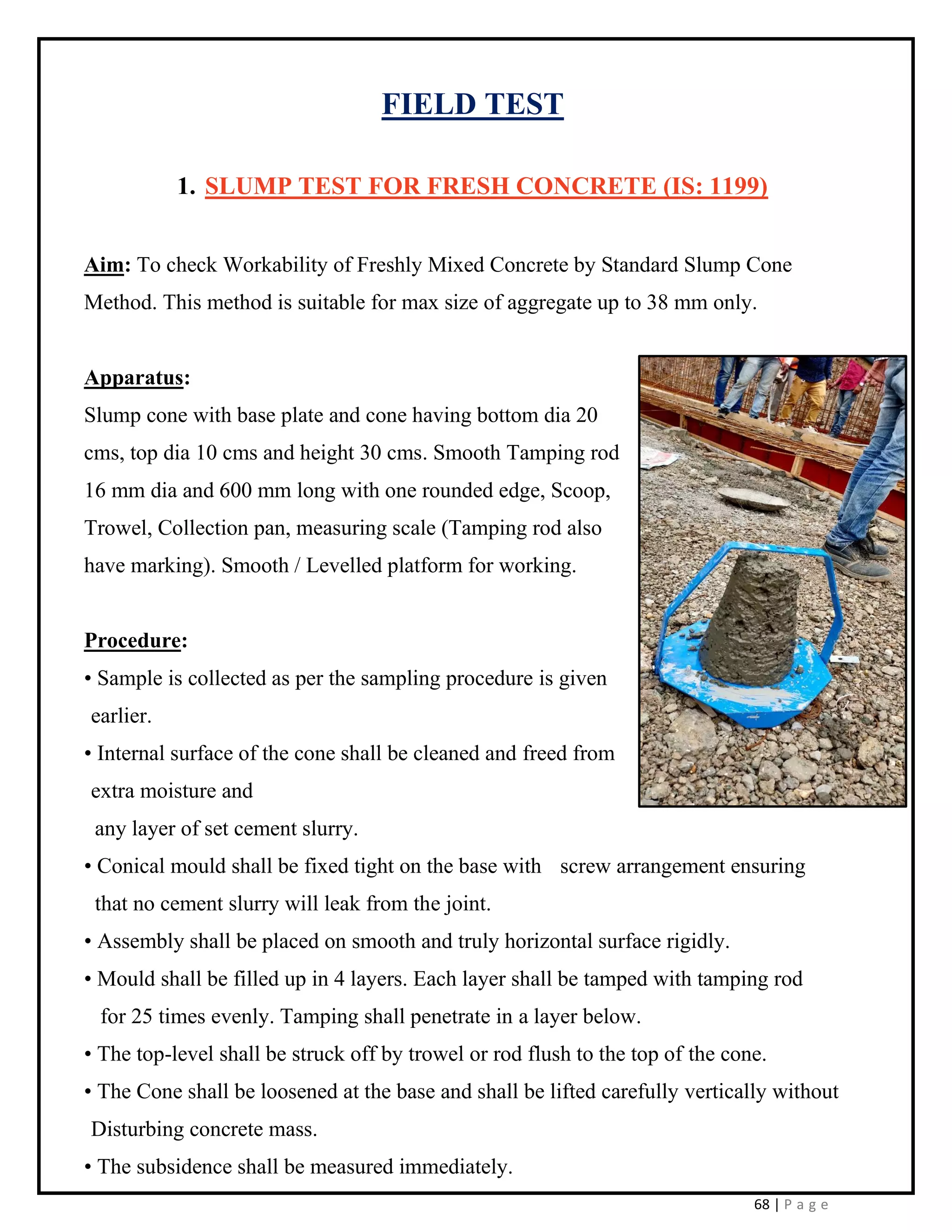 68 | P a g e
FIELD TEST
1. SLUMP TEST FOR FRESH CONCRETE (IS: 1199)
Aim: To check Workability of Freshly Mixed Concrete by Standard Slump Cone
Method. This method is suitable for max size of aggregate up to 38 mm only.
Apparatus:
Slump cone with base plate and cone having bottom dia 20
cms, top dia 10 cms and height 30 cms. Smooth Tamping rod
16 mm dia and 600 mm long with one rounded edge, Scoop,
Trowel, Collection pan, measuring scale (Tamping rod also
have marking). Smooth / Levelled platform for working.
Procedure:
• Sample is collected as per the sampling procedure is given
earlier.
• Internal surface of the cone shall be cleaned and freed from
extra moisture and
any layer of set cement slurry.
• Conical mould shall be fixed tight on the base with screw arrangement ensuring
that no cement slurry will leak from the joint.
• Assembly shall be placed on smooth and truly horizontal surface rigidly.
• Mould shall be filled up in 4 layers. Each layer shall be tamped with tamping rod
for 25 times evenly. Tamping shall penetrate in a layer below.
• The top-level shall be struck off by trowel or rod flush to the top of the cone.
• The Cone shall be loosened at the base and shall be lifted carefully vertically without
Disturbing concrete mass.
• The subsidence shall be measured immediately.
 