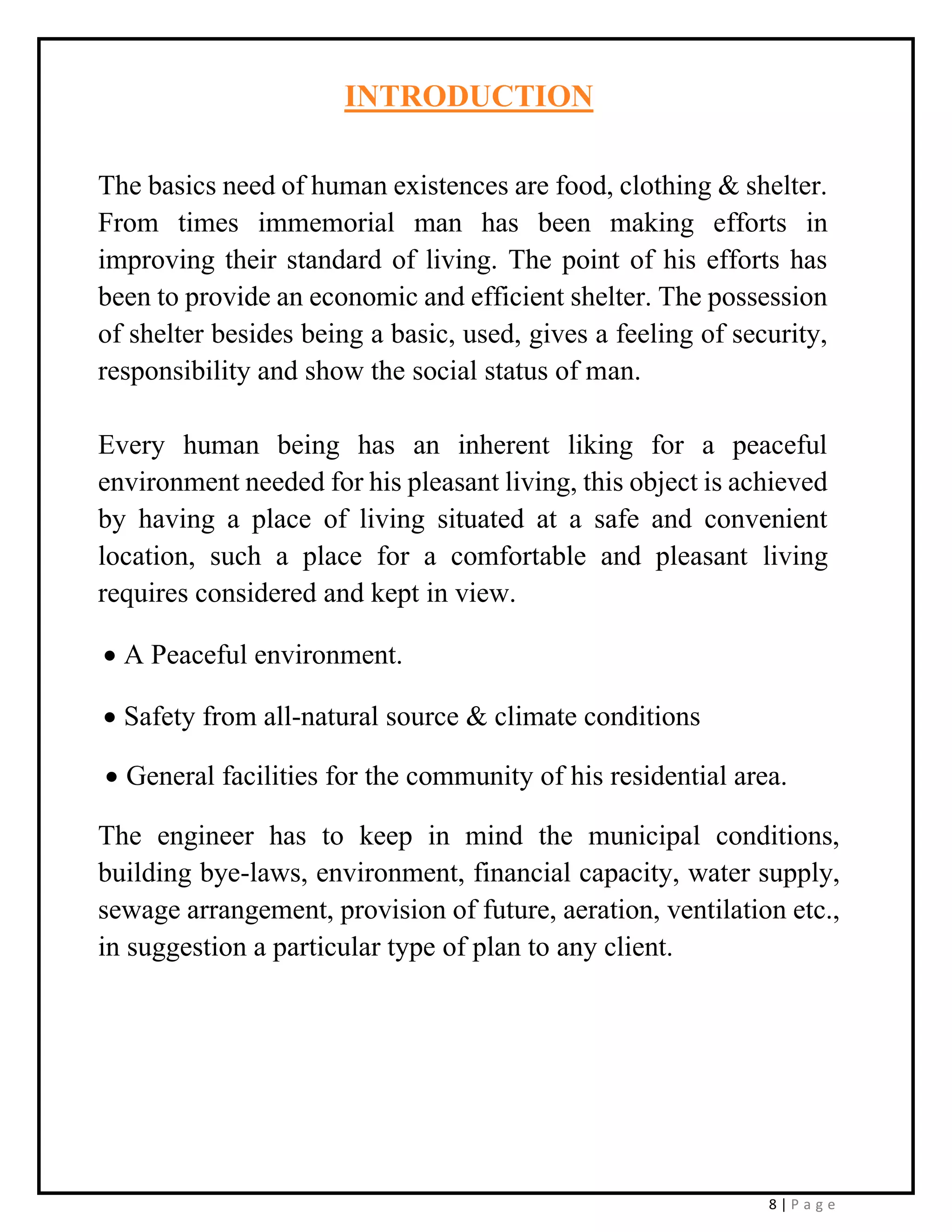 8 | P a g e
INTRODUCTION
The basics need of human existences are food, clothing & shelter.
From times immemorial man has been making efforts in
improving their standard of living. The point of his efforts has
been to provide an economic and efficient shelter. The possession
of shelter besides being a basic, used, gives a feeling of security,
responsibility and show the social status of man.
Every human being has an inherent liking for a peaceful
environment needed for his pleasant living, this object is achieved
by having a place of living situated at a safe and convenient
location, such a place for a comfortable and pleasant living
requires considered and kept in view.
• A Peaceful environment.
• Safety from all-natural source & climate conditions
• General facilities for the community of his residential area.
The engineer has to keep in mind the municipal conditions,
building bye-laws, environment, financial capacity, water supply,
sewage arrangement, provision of future, aeration, ventilation etc.,
in suggestion a particular type of plan to any client.
 