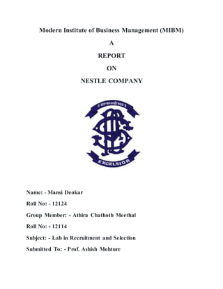 Modern Institute of Business Management (MIBM)
A
REPORT
ON
NESTLE COMPANY
Name: - Mansi Deokar
Roll No: - 12124
Group Member: - Athira Chathoth Meethal
Roll No: - 12114
Subject: - Lab in Recruitment and Selection
Submitted To: - Prof. Ashish Mohture
 