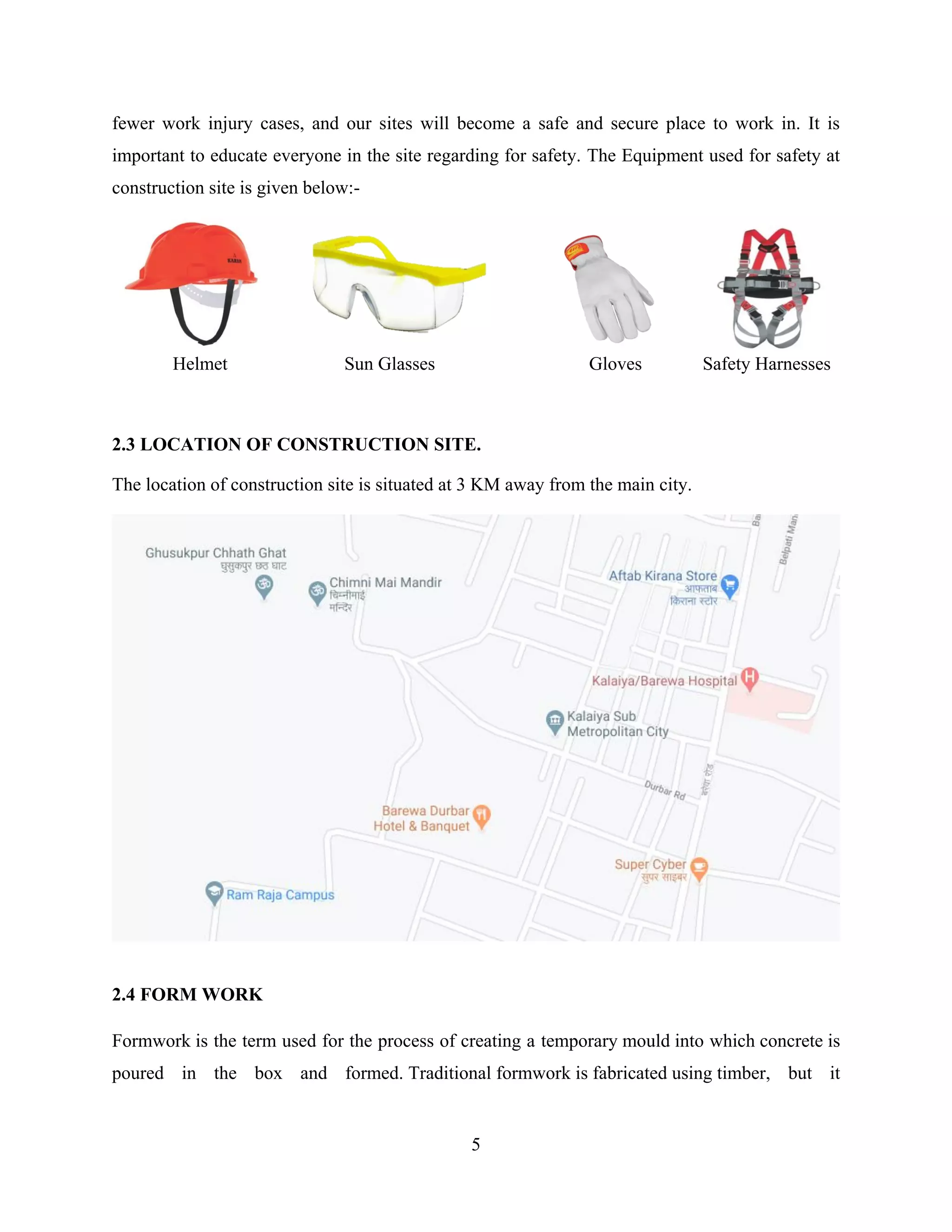 5
fewer work injury cases, and our sites will become a safe and secure place to work in. It is
important to educate everyone in the site regarding for safety. The Equipment used for safety at
construction site is given below:-
Helmet Sun Glasses Gloves Safety Harnesses
2.3 LOCATION OF CONSTRUCTION SITE.
The location of construction site is situated at 3 KM away from the main city.
2.4 FORM WORK
Formwork is the term used for the process of creating a temporary mould into which concrete is
poured in the box and formed. Traditional formwork is fabricated using timber, but it
 
