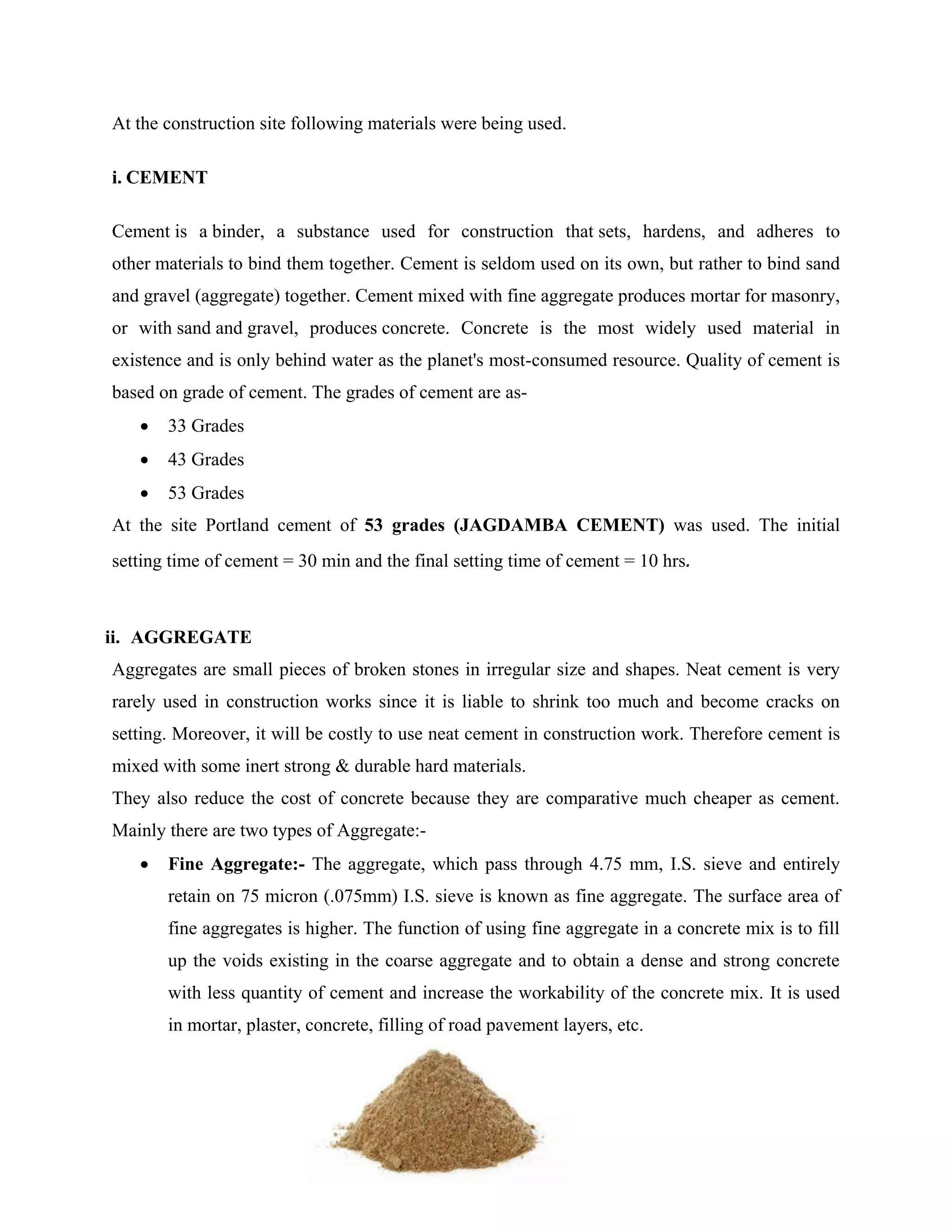 7
At the construction site following materials were being used.
i. CEMENT
Cement is a binder, a substance used for construction that sets, hardens, and adheres to
other materials to bind them together. Cement is seldom used on its own, but rather to bind sand
and gravel (aggregate) together. Cement mixed with fine aggregate produces mortar for masonry,
or with sand and gravel, produces concrete. Concrete is the most widely used material in
existence and is only behind water as the planet's most-consumed resource. Quality of cement is
based on grade of cement. The grades of cement are as-
 33 Grades
 43 Grades
 53 Grades
At the site Portland cement of 53 grades (JAGDAMBA CEMENT) was used. The initial
setting time of cement = 30 min and the final setting time of cement = 10 hrs.
ii. AGGREGATE
Aggregates are small pieces of broken stones in irregular size and shapes. Neat cement is very
rarely used in construction works since it is liable to shrink too much and become cracks on
setting. Moreover, it will be costly to use neat cement in construction work. Therefore cement is
mixed with some inert strong & durable hard materials.
They also reduce the cost of concrete because they are comparative much cheaper as cement.
Mainly there are two types of Aggregate:-
 Fine Aggregate:- The aggregate, which pass through 4.75 mm, I.S. sieve and entirely
retain on 75 micron (.075mm) I.S. sieve is known as fine aggregate. The surface area of
fine aggregates is higher. The function of using fine aggregate in a concrete mix is to fill
up the voids existing in the coarse aggregate and to obtain a dense and strong concrete
with less quantity of cement and increase the workability of the concrete mix. It is used
in mortar, plaster, concrete, filling of road pavement layers, etc.
 