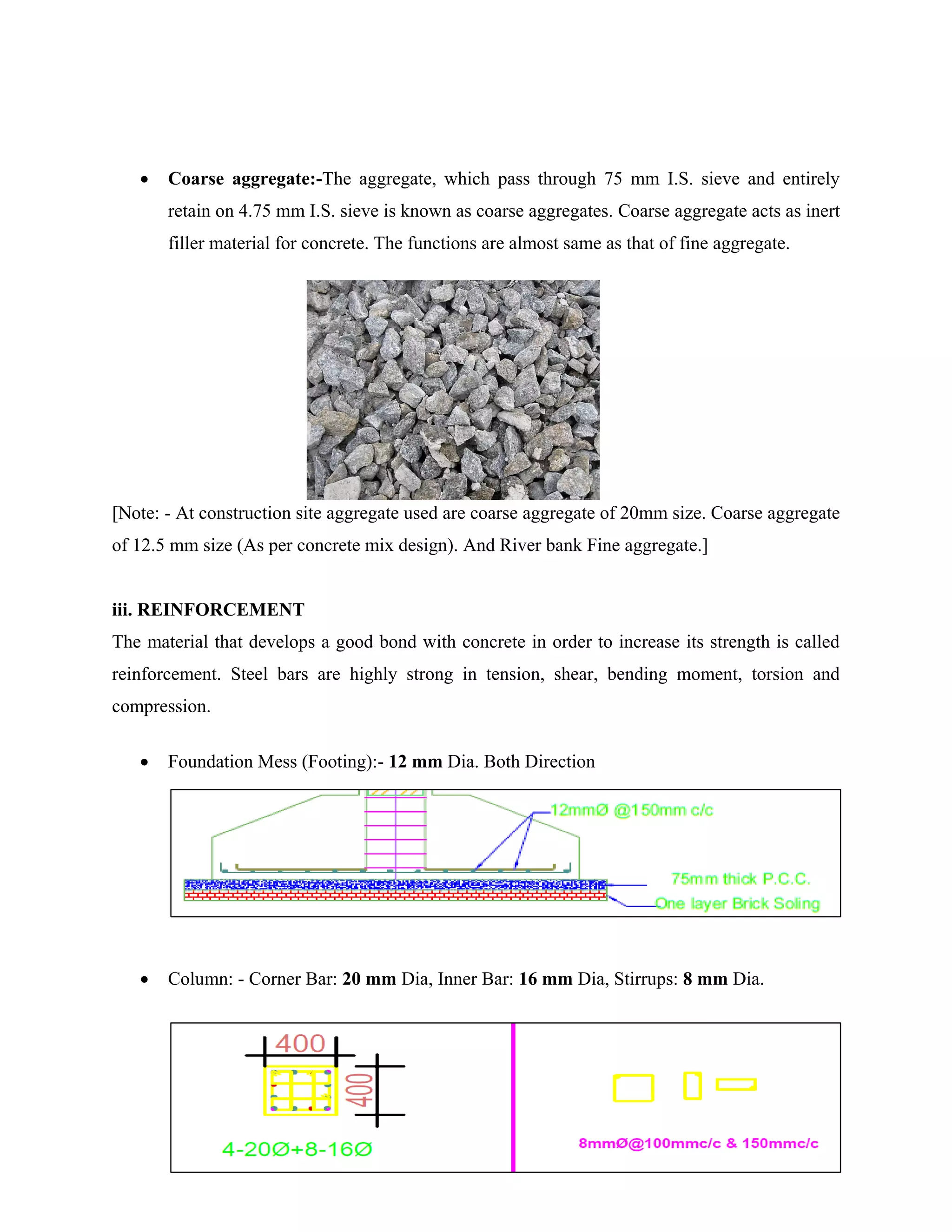 8
 Coarse aggregate:-The aggregate, which pass through 75 mm I.S. sieve and entirely
retain on 4.75 mm I.S. sieve is known as coarse aggregates. Coarse aggregate acts as inert
filler material for concrete. The functions are almost same as that of fine aggregate.
[Note: - At construction site aggregate used are coarse aggregate of 20mm size. Coarse aggregate
of 12.5 mm size (As per concrete mix design). And River bank Fine aggregate.]
iii. REINFORCEMENT
The material that develops a good bond with concrete in order to increase its strength is called
reinforcement. Steel bars are highly strong in tension, shear, bending moment, torsion and
compression.
 Foundation Mess (Footing):- 12 mm Dia. Both Direction
 Column: - Corner Bar: 20 mm Dia, Inner Bar: 16 mm Dia, Stirrups: 8 mm Dia.
 