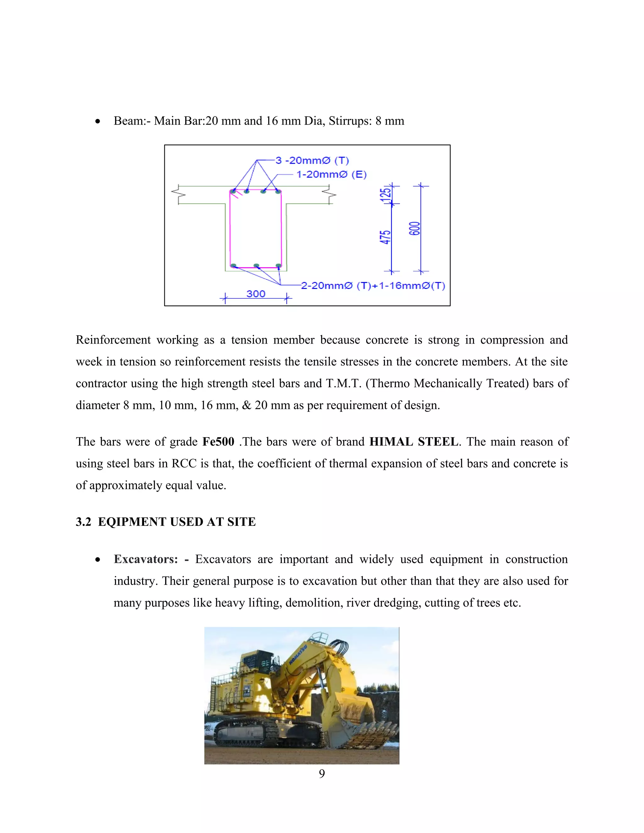 9
 Beam:- Main Bar:20 mm and 16 mm Dia, Stirrups: 8 mm
Reinforcement working as a tension member because concrete is strong in compression and
week in tension so reinforcement resists the tensile stresses in the concrete members. At the site
contractor using the high strength steel bars and T.M.T. (Thermo Mechanically Treated) bars of
diameter 8 mm, 10 mm, 16 mm, & 20 mm as per requirement of design.
The bars were of grade Fe500 .The bars were of brand HIMAL STEEL. The main reason of
using steel bars in RCC is that, the coefficient of thermal expansion of steel bars and concrete is
of approximately equal value.
3.2 EQIPMENT USED AT SITE
 Excavators: - Excavators are important and widely used equipment in construction
industry. Their general purpose is to excavation but other than that they are also used for
many purposes like heavy lifting, demolition, river dredging, cutting of trees etc.
 