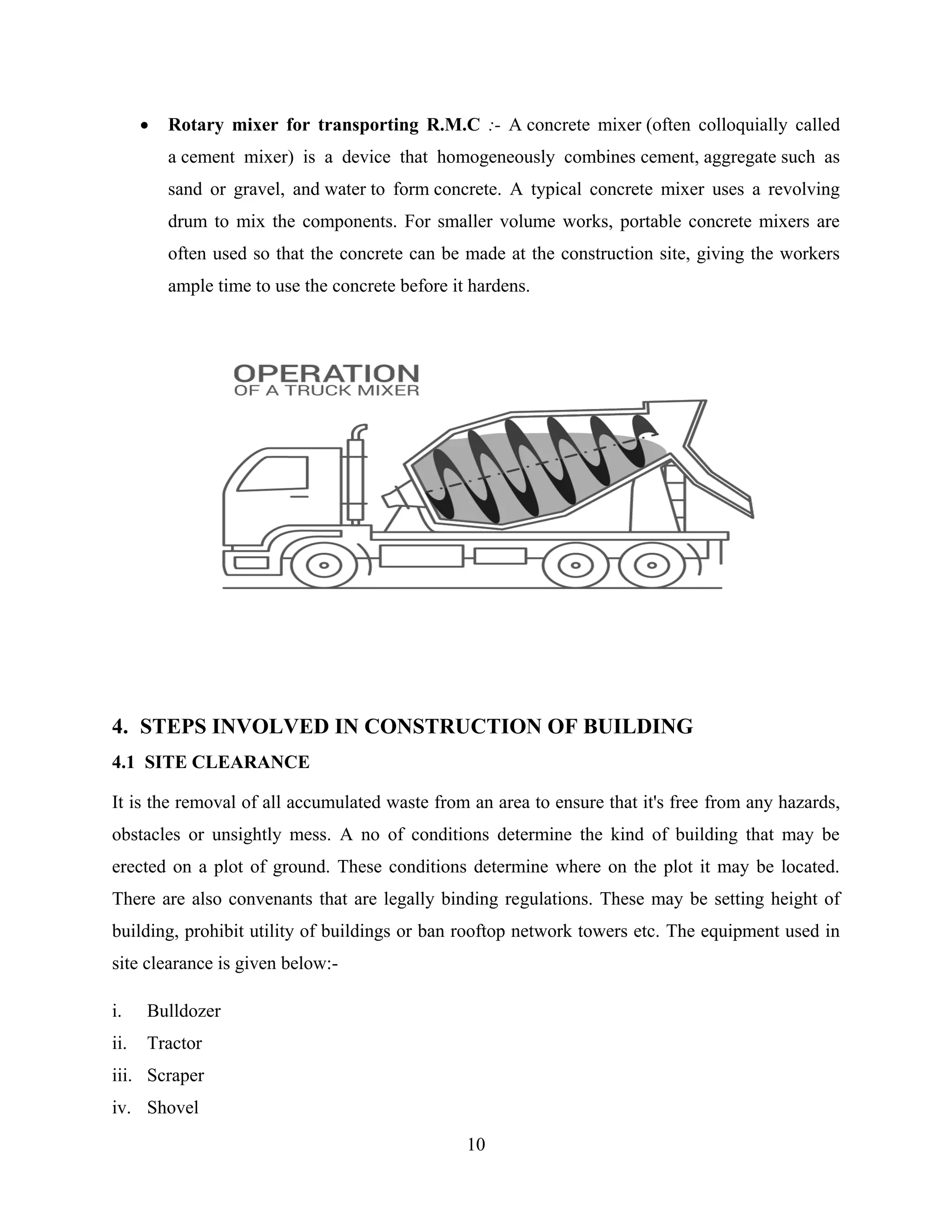 10
 Rotary mixer for transporting R.M.C :- A concrete mixer (often colloquially called
a cement mixer) is a device that homogeneously combines cement, aggregate such as
sand or gravel, and water to form concrete. A typical concrete mixer uses a revolving
drum to mix the components. For smaller volume works, portable concrete mixers are
often used so that the concrete can be made at the construction site, giving the workers
ample time to use the concrete before it hardens.
4. STEPS INVOLVED IN CONSTRUCTION OF BUILDING
4.1 SITE CLEARANCE
It is the removal of all accumulated waste from an area to ensure that it's free from any hazards,
obstacles or unsightly mess. A no of conditions determine the kind of building that may be
erected on a plot of ground. These conditions determine where on the plot it may be located.
There are also convenants that are legally binding regulations. These may be setting height of
building, prohibit utility of buildings or ban rooftop network towers etc. The equipment used in
site clearance is given below:-
i. Bulldozer
ii. Tractor
iii. Scraper
iv. Shovel
 