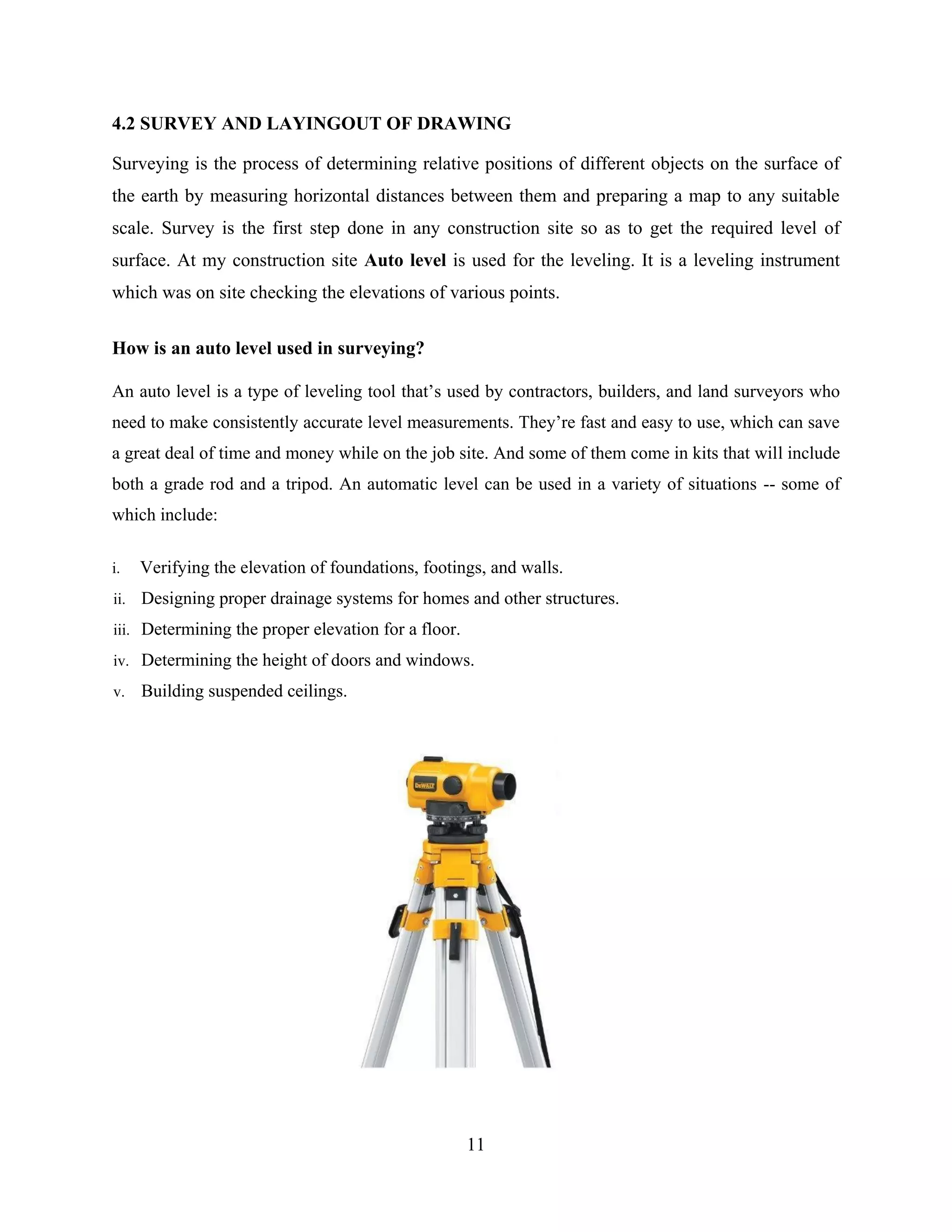 11
4.2 SURVEY AND LAYINGOUT OF DRAWING
Surveying is the process of determining relative positions of different objects on the surface of
the earth by measuring horizontal distances between them and preparing a map to any suitable
scale. Survey is the first step done in any construction site so as to get the required level of
surface. At my construction site Auto level is used for the leveling. It is a leveling instrument
which was on site checking the elevations of various points.
How is an auto level used in surveying?
An auto level is a type of leveling tool that’s used by contractors, builders, and land surveyors who
need to make consistently accurate level measurements. They’re fast and easy to use, which can save
a great deal of time and money while on the job site. And some of them come in kits that will include
both a grade rod and a tripod. An automatic level can be used in a variety of situations -- some of
which include:
i. Verifying the elevation of foundations, footings, and walls.
ii. Designing proper drainage systems for homes and other structures.
iii. Determining the proper elevation for a floor.
iv. Determining the height of doors and windows.
v. Building suspended ceilings.
 