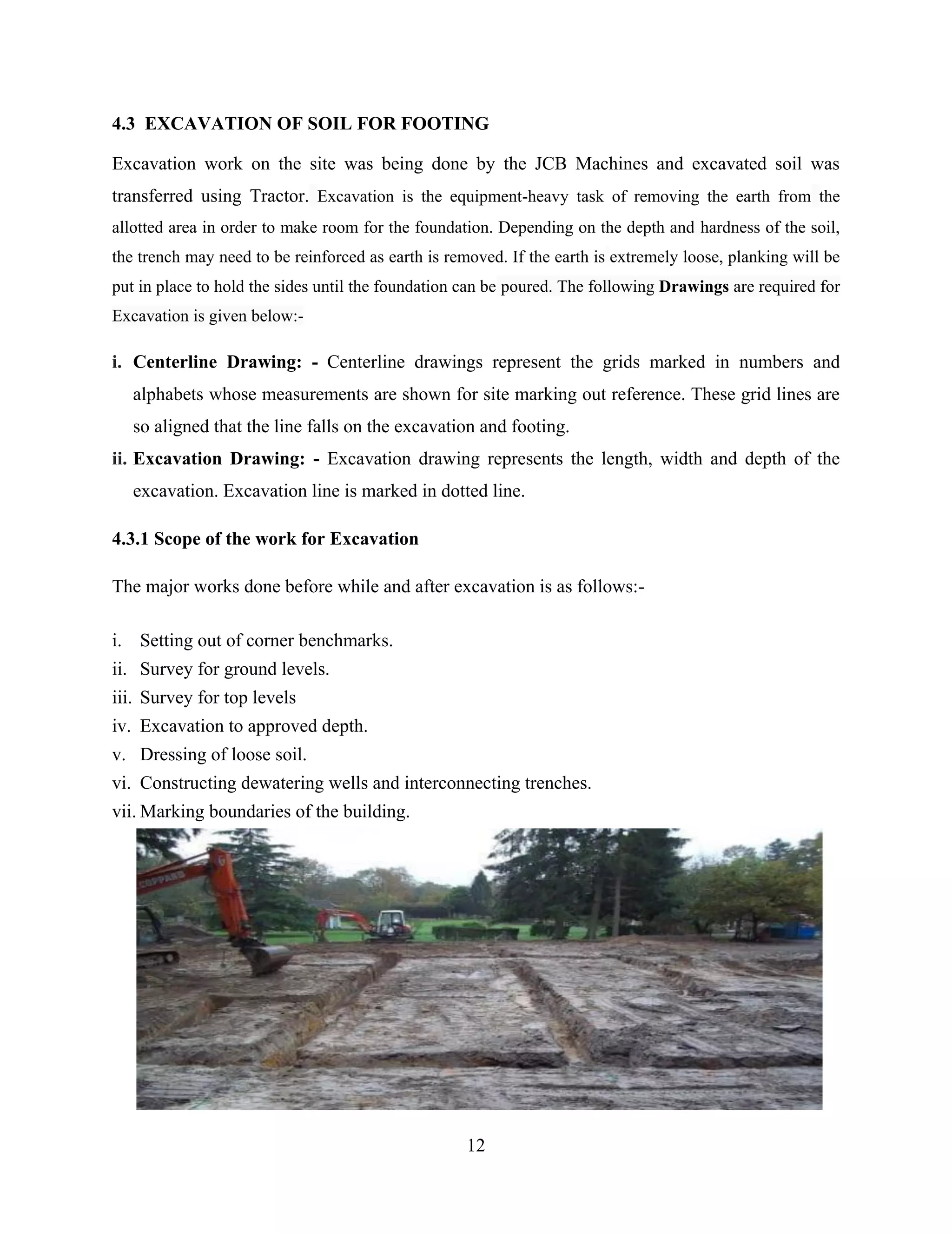 12
4.3 EXCAVATION OF SOIL FOR FOOTING
Excavation work on the site was being done by the JCB Machines and excavated soil was
transferred using Tractor. Excavation is the equipment-heavy task of removing the earth from the
allotted area in order to make room for the foundation. Depending on the depth and hardness of the soil,
the trench may need to be reinforced as earth is removed. If the earth is extremely loose, planking will be
put in place to hold the sides until the foundation can be poured. The following Drawings are required for
Excavation is given below:-
i. Centerline Drawing: - Centerline drawings represent the grids marked in numbers and
alphabets whose measurements are shown for site marking out reference. These grid lines are
so aligned that the line falls on the excavation and footing.
ii. Excavation Drawing: - Excavation drawing represents the length, width and depth of the
excavation. Excavation line is marked in dotted line.
4.3.1 Scope of the work for Excavation
The major works done before while and after excavation is as follows:-
i. Setting out of corner benchmarks.
ii. Survey for ground levels.
iii. Survey for top levels
iv. Excavation to approved depth.
v. Dressing of loose soil.
vi. Constructing dewatering wells and interconnecting trenches.
vii. Marking boundaries of the building.
 