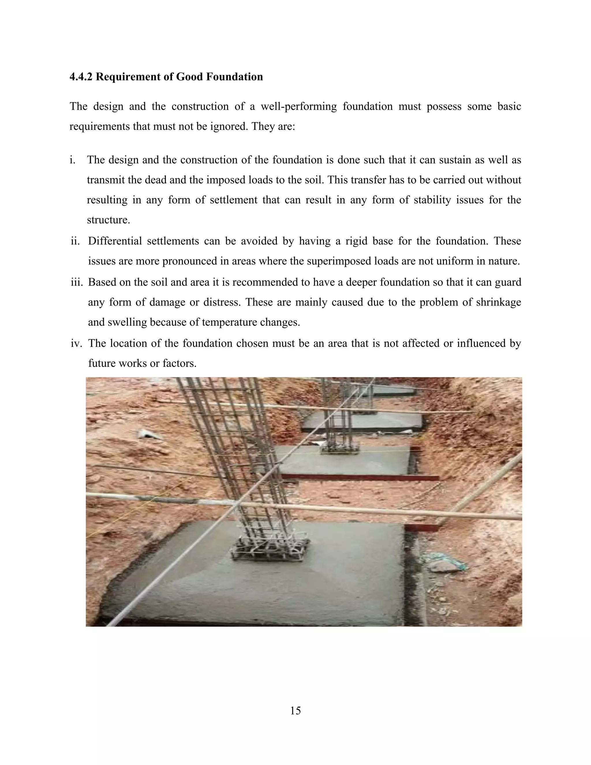 15
4.4.2 Requirement of Good Foundation
The design and the construction of a well-performing foundation must possess some basic
requirements that must not be ignored. They are:
i. The design and the construction of the foundation is done such that it can sustain as well as
transmit the dead and the imposed loads to the soil. This transfer has to be carried out without
resulting in any form of settlement that can result in any form of stability issues for the
structure.
ii. Differential settlements can be avoided by having a rigid base for the foundation. These
issues are more pronounced in areas where the superimposed loads are not uniform in nature.
iii. Based on the soil and area it is recommended to have a deeper foundation so that it can guard
any form of damage or distress. These are mainly caused due to the problem of shrinkage
and swelling because of temperature changes.
iv. The location of the foundation chosen must be an area that is not affected or influenced by
future works or factors.
 