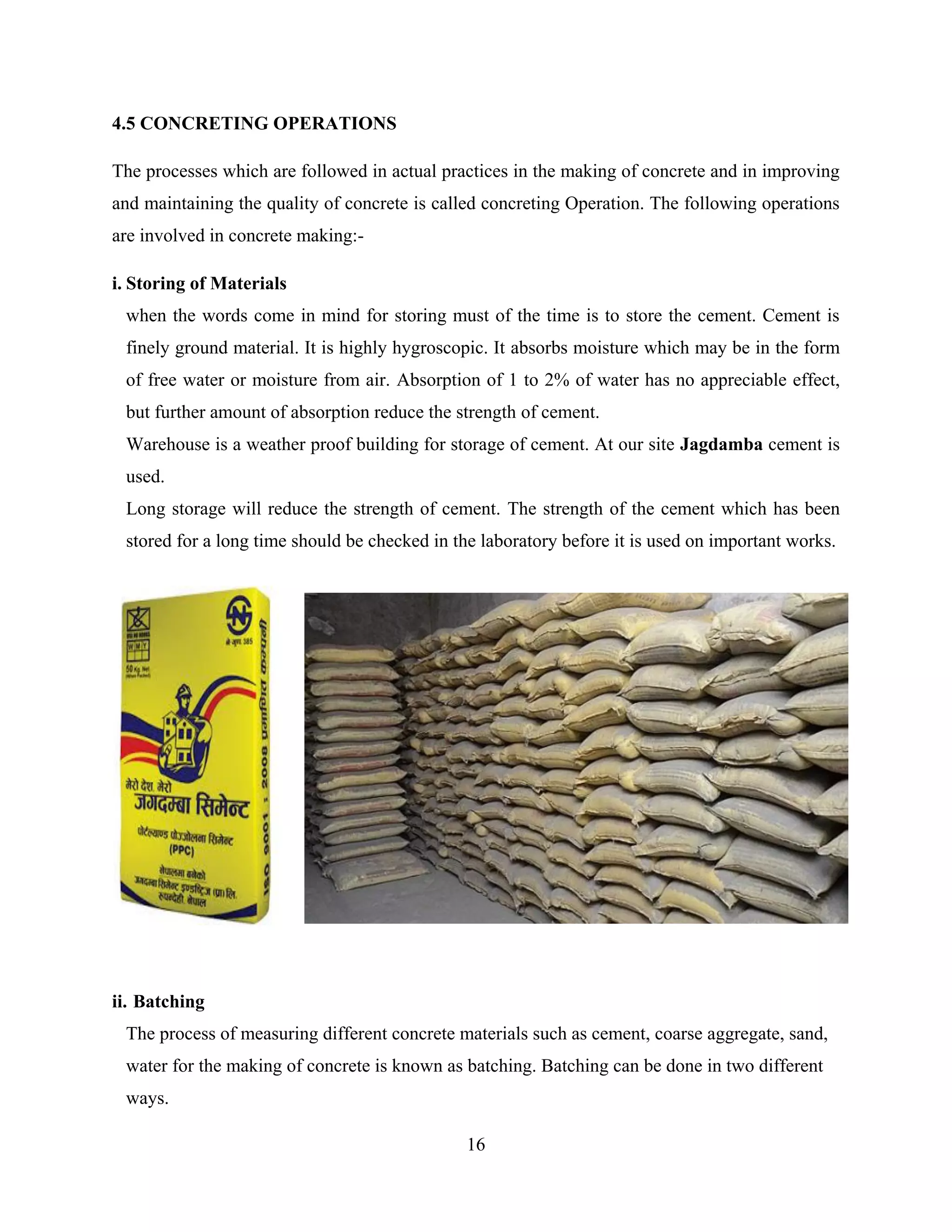 16
4.5 CONCRETING OPERATIONS
The processes which are followed in actual practices in the making of concrete and in improving
and maintaining the quality of concrete is called concreting Operation. The following operations
are involved in concrete making:-
i. Storing of Materials
when the words come in mind for storing must of the time is to store the cement. Cement is
finely ground material. It is highly hygroscopic. It absorbs moisture which may be in the form
of free water or moisture from air. Absorption of 1 to 2% of water has no appreciable effect,
but further amount of absorption reduce the strength of cement.
Warehouse is a weather proof building for storage of cement. At our site Jagdamba cement is
used.
Long storage will reduce the strength of cement. The strength of the cement which has been
stored for a long time should be checked in the laboratory before it is used on important works.
ii. Batching
The process of measuring different concrete materials such as cement, coarse aggregate, sand,
water for the making of concrete is known as batching. Batching can be done in two different
ways.
 