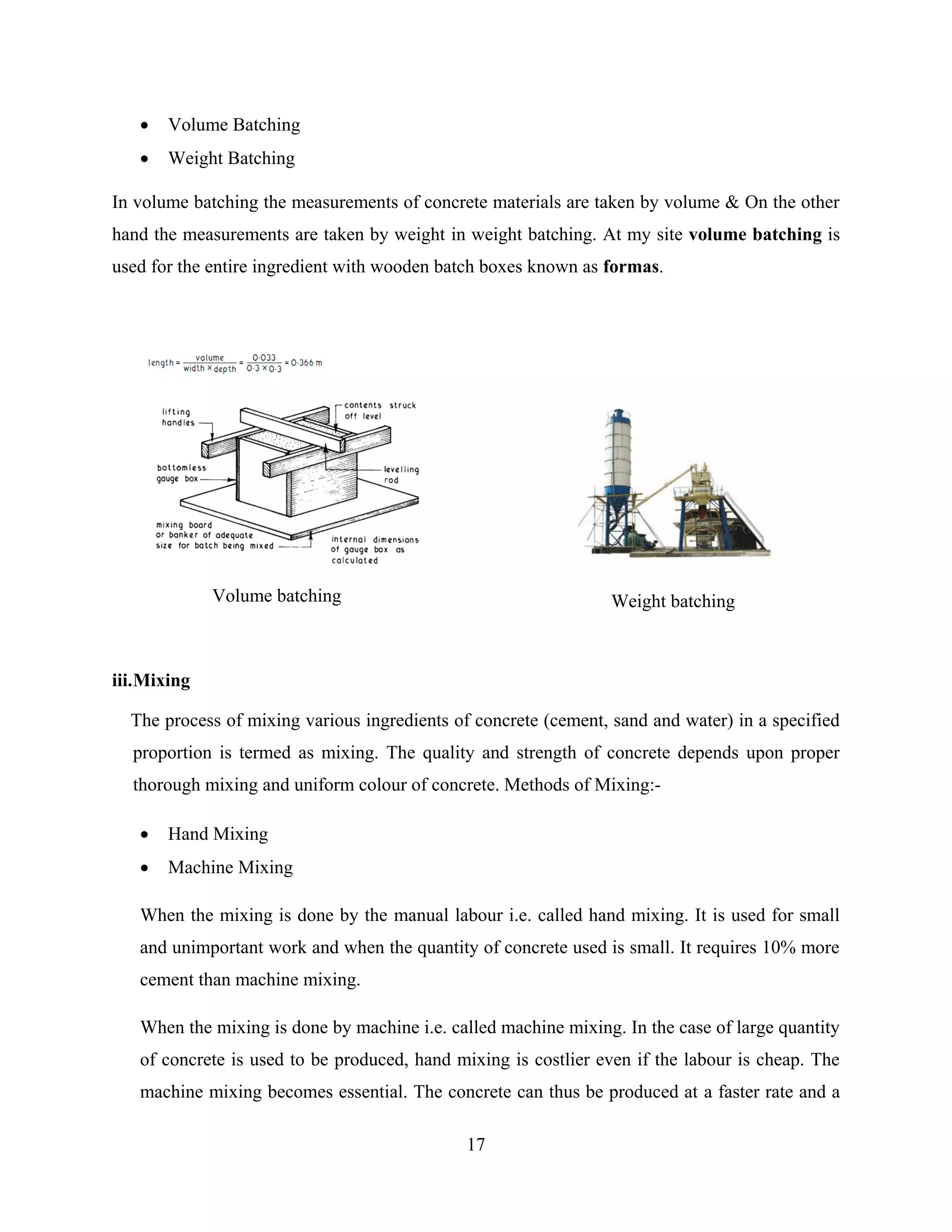 17
 Volume Batching
 Weight Batching
In volume batching the measurements of concrete materials are taken by volume & On the other
hand the measurements are taken by weight in weight batching. At my site volume batching is
used for the entire ingredient with wooden batch boxes known as formas.
iii.Mixing
The process of mixing various ingredients of concrete (cement, sand and water) in a specified
proportion is termed as mixing. The quality and strength of concrete depends upon proper
thorough mixing and uniform colour of concrete. Methods of Mixing:-
 Hand Mixing
 Machine Mixing
When the mixing is done by the manual labour i.e. called hand mixing. It is used for small
and unimportant work and when the quantity of concrete used is small. It requires 10% more
cement than machine mixing.
When the mixing is done by machine i.e. called machine mixing. In the case of large quantity
of concrete is used to be produced, hand mixing is costlier even if the labour is cheap. The
machine mixing becomes essential. The concrete can thus be produced at a faster rate and a
Volume batching Weight batching
 