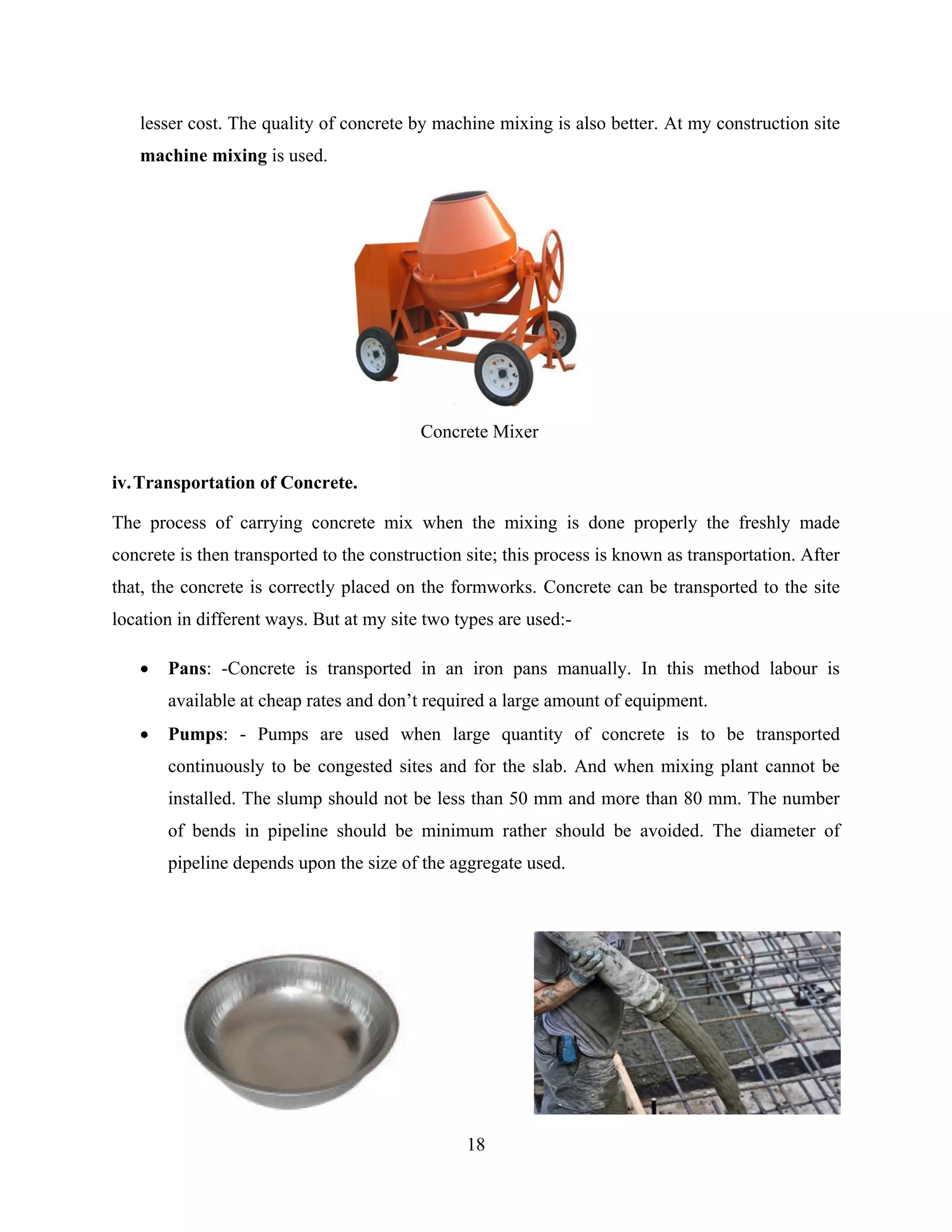 18
lesser cost. The quality of concrete by machine mixing is also better. At my construction site
machine mixing is used.
iv.Transportation of Concrete.
The process of carrying concrete mix when the mixing is done properly the freshly made
concrete is then transported to the construction site; this process is known as transportation. After
that, the concrete is correctly placed on the formworks. Concrete can be transported to the site
location in different ways. But at my site two types are used:-
 Pans: -Concrete is transported in an iron pans manually. In this method labour is
available at cheap rates and don’t required a large amount of equipment.
 Pumps: - Pumps are used when large quantity of concrete is to be transported
continuously to be congested sites and for the slab. And when mixing plant cannot be
installed. The slump should not be less than 50 mm and more than 80 mm. The number
of bends in pipeline should be minimum rather should be avoided. The diameter of
pipeline depends upon the size of the aggregate used.
Concrete Mixer
 