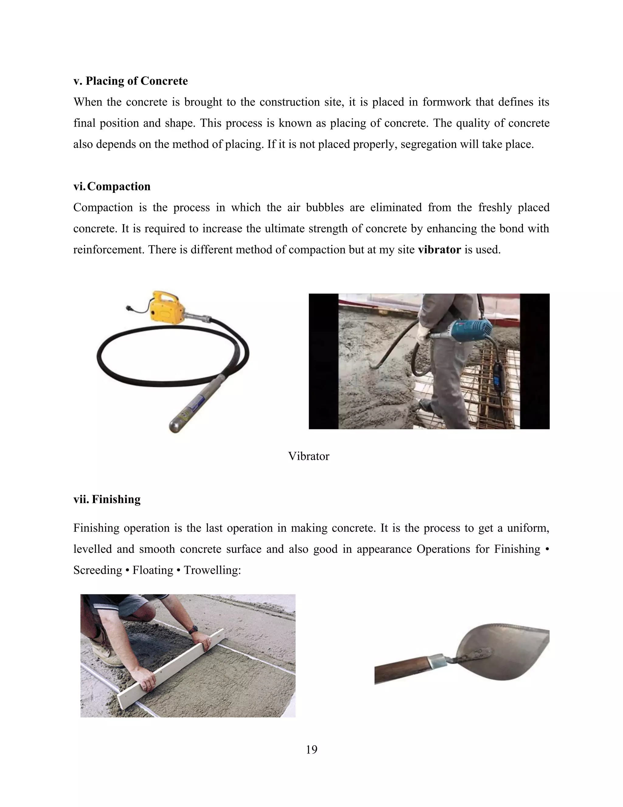19
v. Placing of Concrete
When the concrete is brought to the construction site, it is placed in formwork that defines its
final position and shape. This process is known as placing of concrete. The quality of concrete
also depends on the method of placing. If it is not placed properly, segregation will take place.
vi.Compaction
Compaction is the process in which the air bubbles are eliminated from the freshly placed
concrete. It is required to increase the ultimate strength of concrete by enhancing the bond with
reinforcement. There is different method of compaction but at my site vibrator is used.
vii. Finishing
Finishing operation is the last operation in making concrete. It is the process to get a uniform,
levelled and smooth concrete surface and also good in appearance Operations for Finishing •
Screeding • Floating • Trowelling:
Vibrator
 