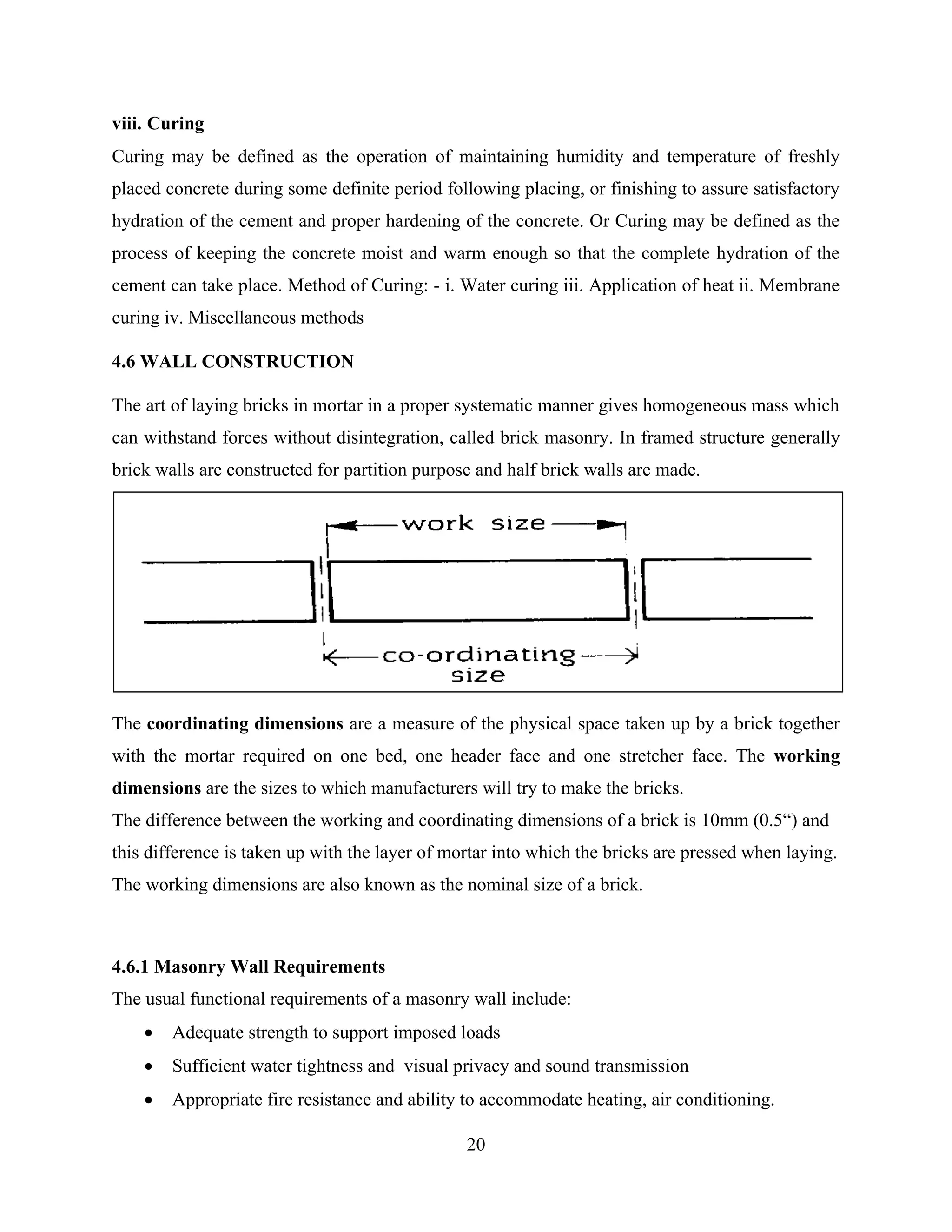 20
viii. Curing
Curing may be defined as the operation of maintaining humidity and temperature of freshly
placed concrete during some definite period following placing, or finishing to assure satisfactory
hydration of the cement and proper hardening of the concrete. Or Curing may be defined as the
process of keeping the concrete moist and warm enough so that the complete hydration of the
cement can take place. Method of Curing: - i. Water curing iii. Application of heat ii. Membrane
curing iv. Miscellaneous methods
4.6 WALL CONSTRUCTION
The art of laying bricks in mortar in a proper systematic manner gives homogeneous mass which
can withstand forces without disintegration, called brick masonry. In framed structure generally
brick walls are constructed for partition purpose and half brick walls are made.
The coordinating dimensions are a measure of the physical space taken up by a brick together
with the mortar required on one bed, one header face and one stretcher face. The working
dimensions are the sizes to which manufacturers will try to make the bricks.
The difference between the working and coordinating dimensions of a brick is 10mm (0.5“) and
this difference is taken up with the layer of mortar into which the bricks are pressed when laying.
The working dimensions are also known as the nominal size of a brick.
4.6.1 Masonry Wall Requirements
The usual functional requirements of a masonry wall include:
 Adequate strength to support imposed loads
 Sufficient water tightness and visual privacy and sound transmission
 Appropriate fire resistance and ability to accommodate heating, air conditioning.
 