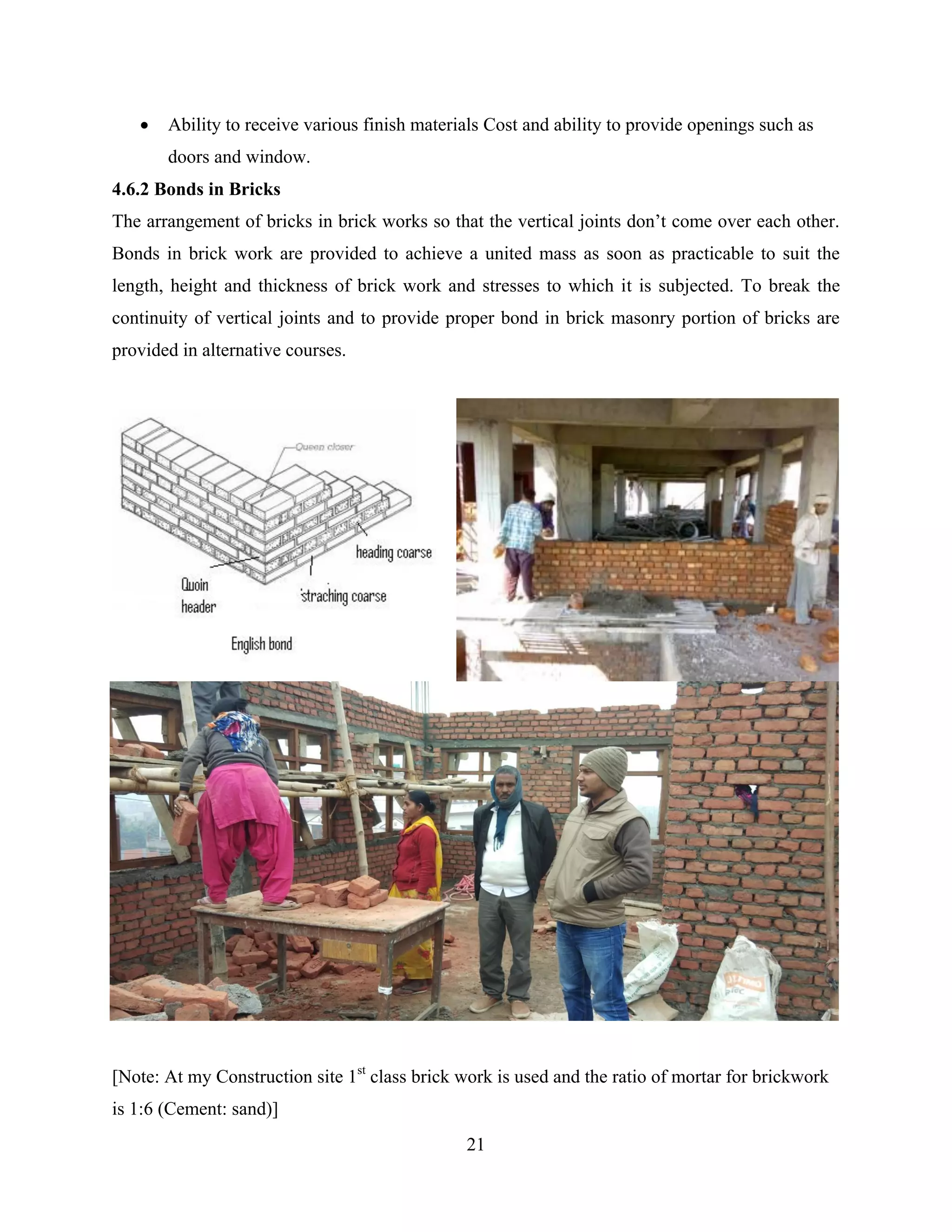 21
 Ability to receive various finish materials Cost and ability to provide openings such as
doors and window.
4.6.2 Bonds in Bricks
The arrangement of bricks in brick works so that the vertical joints don’t come over each other.
Bonds in brick work are provided to achieve a united mass as soon as practicable to suit the
length, height and thickness of brick work and stresses to which it is subjected. To break the
continuity of vertical joints and to provide proper bond in brick masonry portion of bricks are
provided in alternative courses.
[Note: At my Construction site 1st
class brick work is used and the ratio of mortar for brickwork
is 1:6 (Cement: sand)]
 