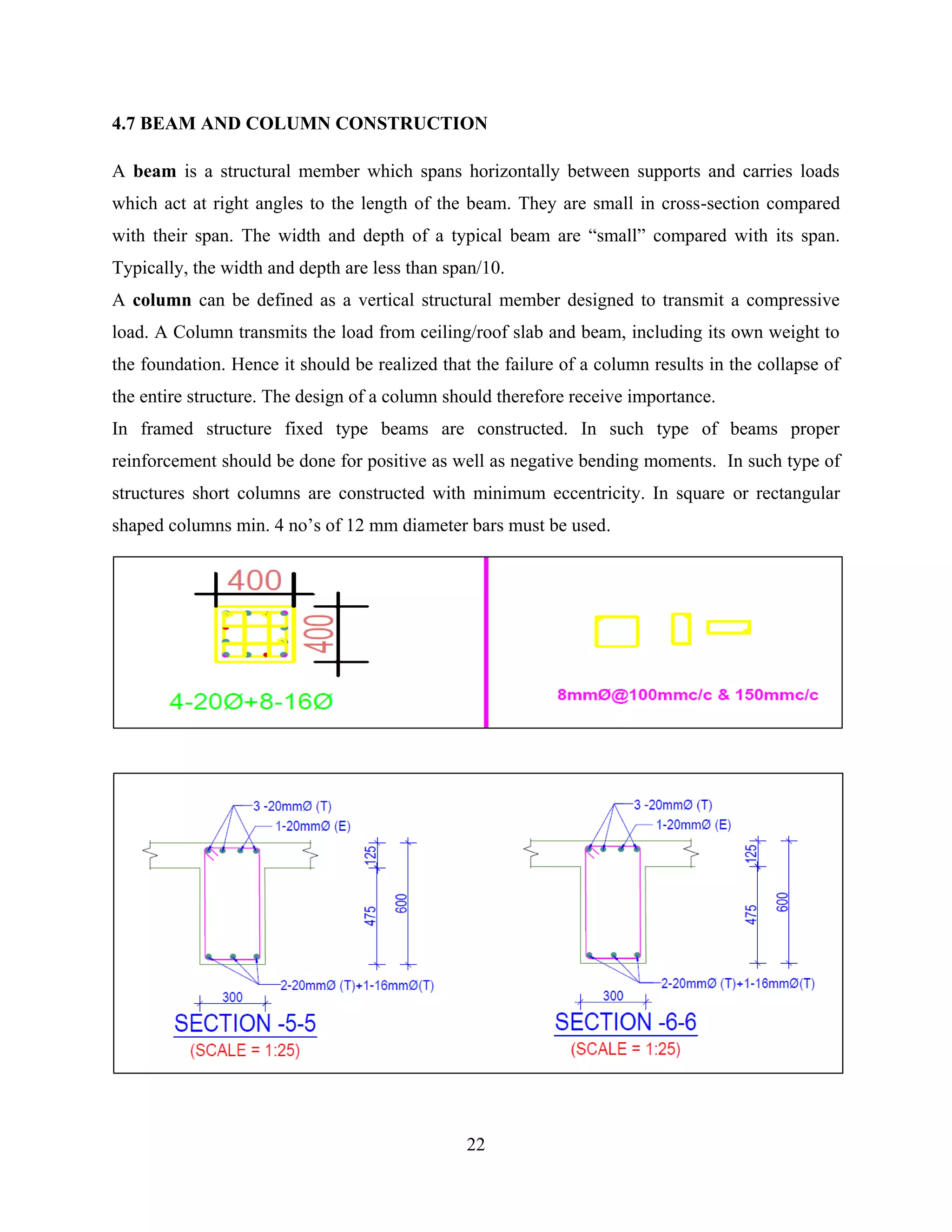 22
4.7 BEAM AND COLUMN CONSTRUCTION
A beam is a structural member which spans horizontally between supports and carries loads
which act at right angles to the length of the beam. They are small in cross-section compared
with their span. The width and depth of a typical beam are “small” compared with its span.
Typically, the width and depth are less than span/10.
A column can be defined as a vertical structural member designed to transmit a compressive
load. A Column transmits the load from ceiling/roof slab and beam, including its own weight to
the foundation. Hence it should be realized that the failure of a column results in the collapse of
the entire structure. The design of a column should therefore receive importance.
In framed structure fixed type beams are constructed. In such type of beams proper
reinforcement should be done for positive as well as negative bending moments. In such type of
structures short columns are constructed with minimum eccentricity. In square or rectangular
shaped columns min. 4 no’s of 12 mm diameter bars must be used.
 