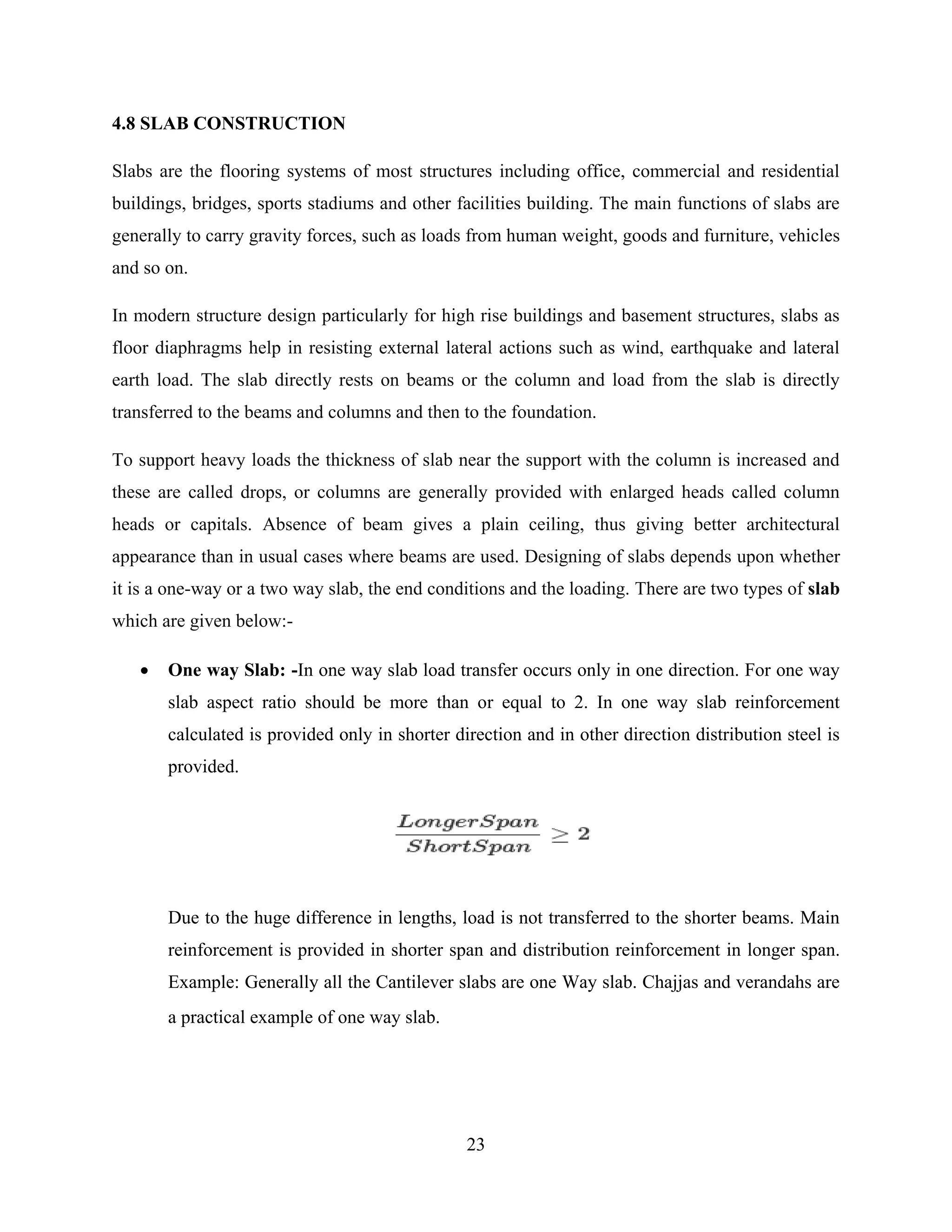 23
4.8 SLAB CONSTRUCTION
Slabs are the flooring systems of most structures including office, commercial and residential
buildings, bridges, sports stadiums and other facilities building. The main functions of slabs are
generally to carry gravity forces, such as loads from human weight, goods and furniture, vehicles
and so on.
In modern structure design particularly for high rise buildings and basement structures, slabs as
floor diaphragms help in resisting external lateral actions such as wind, earthquake and lateral
earth load. The slab directly rests on beams or the column and load from the slab is directly
transferred to the beams and columns and then to the foundation.
To support heavy loads the thickness of slab near the support with the column is increased and
these are called drops, or columns are generally provided with enlarged heads called column
heads or capitals. Absence of beam gives a plain ceiling, thus giving better architectural
appearance than in usual cases where beams are used. Designing of slabs depends upon whether
it is a one-way or a two way slab, the end conditions and the loading. There are two types of slab
which are given below:-
 One way Slab: -In one way slab load transfer occurs only in one direction. For one way
slab aspect ratio should be more than or equal to 2. In one way slab reinforcement
calculated is provided only in shorter direction and in other direction distribution steel is
provided.
Due to the huge difference in lengths, load is not transferred to the shorter beams. Main
reinforcement is provided in shorter span and distribution reinforcement in longer span.
Example: Generally all the Cantilever slabs are one Way slab. Chajjas and verandahs are
a practical example of one way slab.
 