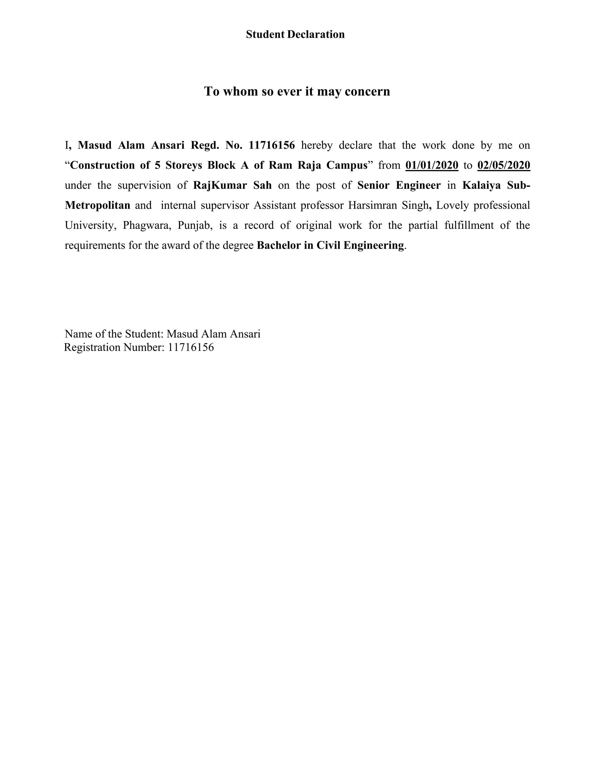 Student Declaration
To whom so ever it may concern
I, Masud Alam Ansari Regd. No. 11716156 hereby declare that the work done by me on
“Construction of 5 Storeys Block A of Ram Raja Campus” from 01/01/2020 to 02/05/2020
under the supervision of RajKumar Sah on the post of Senior Engineer in Kalaiya Sub-
Metropolitan and internal supervisor Assistant professor Harsimran Singh, Lovely professional
University, Phagwara, Punjab, is a record of original work for the partial fulfillment of the
requirements for the award of the degree Bachelor in Civil Engineering.
Name of the Student: Masud Alam Ansari
Registration Number: 11716156
 