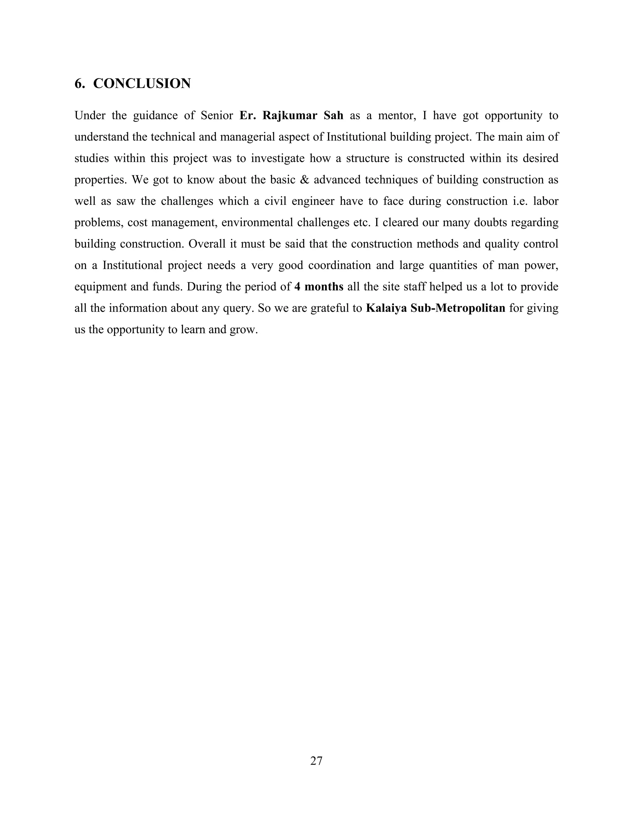 27
6. CONCLUSION
Under the guidance of Senior Er. Rajkumar Sah as a mentor, I have got opportunity to
understand the technical and managerial aspect of Institutional building project. The main aim of
studies within this project was to investigate how a structure is constructed within its desired
properties. We got to know about the basic & advanced techniques of building construction as
well as saw the challenges which a civil engineer have to face during construction i.e. labor
problems, cost management, environmental challenges etc. I cleared our many doubts regarding
building construction. Overall it must be said that the construction methods and quality control
on a Institutional project needs a very good coordination and large quantities of man power,
equipment and funds. During the period of 4 months all the site staff helped us a lot to provide
all the information about any query. So we are grateful to Kalaiya Sub-Metropolitan for giving
us the opportunity to learn and grow.
 