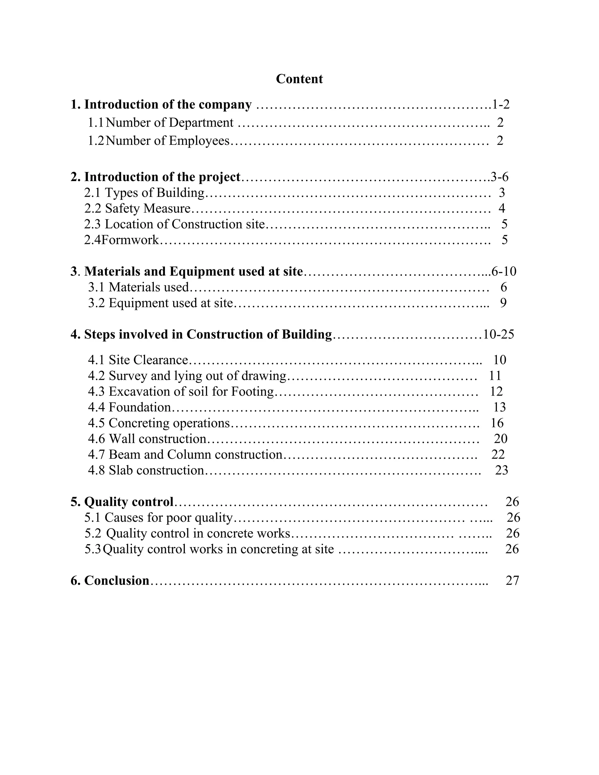 Content
1. Introduction of the company …………………………………………….1-2
1.1Number of Department ……………………………………………….. 2
1.2Number of Employees………………………………………………… 2
2. Introduction of the project……………………………………………….3-6
2.1 Types of Building……………………………………………………… 3
2.2 Safety Measure………………………………………………………… 4
2.3 Location of Construction site………………………………………….. 5
2.4Formwork………………………………………………………………. 5
3. Materials and Equipment used at site…………………………………...6-10
3.1 Materials used………………………………………………………… 6
3.2 Equipment used at site………………………………………………... 9
4. Steps involved in Construction of Building……………………………10-25
4.1 Site Clearance……………………………………………………….. 10
4.2 Survey and lying out of drawing…………………………………… 11
4.3 Excavation of soil for Footing……………………………………… 12
4.4 Foundation………………………………………………………….. 13
4.5 Concreting operations………………………………………………. 16
4.6 Wall construction…………………………………………………… 20
4.7 Beam and Column construction……………………………………. 22
4.8 Slab construction……………………………………………………. 23
5. Quality control…………………………………………………………… 26
5.1 Causes for poor quality…………………………………………… …... 26
5.2 Quality control in concrete works……………………………… …….. 26
5.3Quality control works in concreting at site ………………………….... 26
6. Conclusion………………………………………………………………... 27
 
