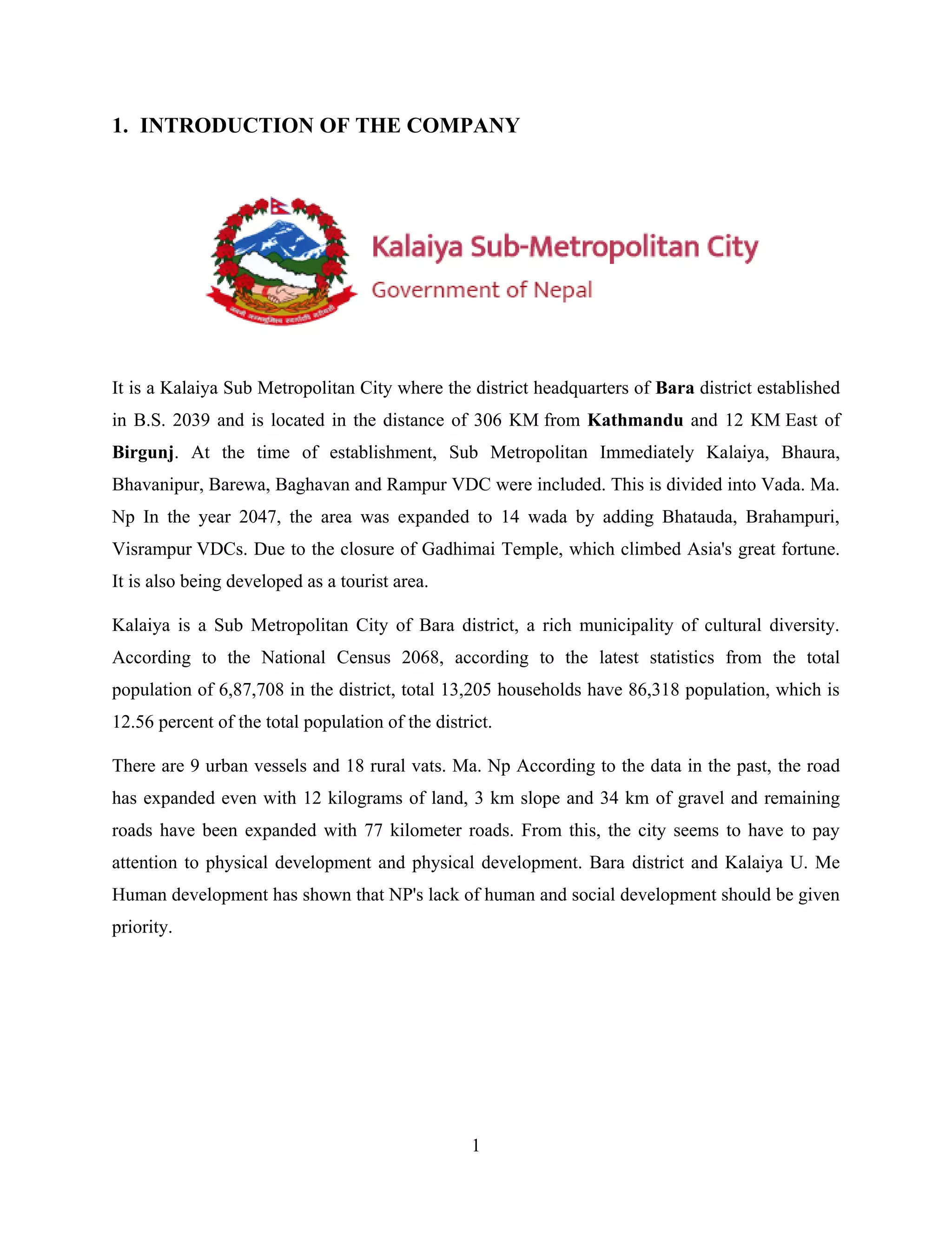 1
1. INTRODUCTION OF THE COMPANY
It is a Kalaiya Sub Metropolitan City where the district headquarters of Bara district established
in B.S. 2039 and is located in the distance of 306 KM from Kathmandu and 12 KM East of
Birgunj. At the time of establishment, Sub Metropolitan Immediately Kalaiya, Bhaura,
Bhavanipur, Barewa, Baghavan and Rampur VDC were included. This is divided into Vada. Ma.
Np In the year 2047, the area was expanded to 14 wada by adding Bhatauda, Brahampuri,
Visrampur VDCs. Due to the closure of Gadhimai Temple, which climbed Asia's great fortune.
It is also being developed as a tourist area.
Kalaiya is a Sub Metropolitan City of Bara district, a rich municipality of cultural diversity.
According to the National Census 2068, according to the latest statistics from the total
population of 6,87,708 in the district, total 13,205 households have 86,318 population, which is
12.56 percent of the total population of the district.
There are 9 urban vessels and 18 rural vats. Ma. Np According to the data in the past, the road
has expanded even with 12 kilograms of land, 3 km slope and 34 km of gravel and remaining
roads have been expanded with 77 kilometer roads. From this, the city seems to have to pay
attention to physical development and physical development. Bara district and Kalaiya U. Me
Human development has shown that NP's lack of human and social development should be given
priority.
 