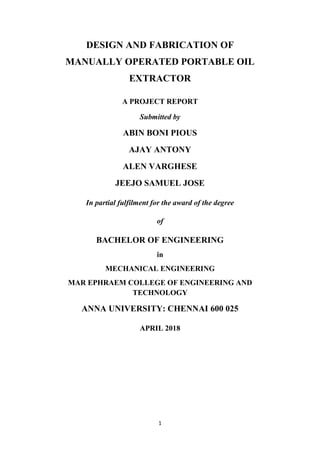 1
DESIGN AND FABRICATION OF
MANUALLY OPERATED PORTABLE OIL
EXTRACTOR
A PROJECT REPORT
Submitted by
ABIN BONI PIOUS
AJAY ANTONY
ALEN VARGHESE
JEEJO SAMUEL JOSE
In partial fulfilment for the award of the degree
of
BACHELOR OF ENGINEERING
in
MECHANICAL ENGINEERING
MAR EPHRAEM COLLEGE OF ENGINEERING AND
TECHNOLOGY
ANNA UNIVERSITY: CHENNAI 600 025
APRIL 2018
 