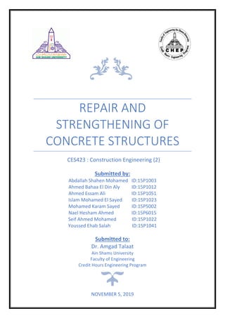 REPAIR AND
STRENGTHENING OF
CONCRETE STRUCTURES
CES423 : Construction Engineering (2)
Submitted by:
Abdallah Shahen Mohamed ID:15P1003
Ahmed Bahaa El Din Aly ID:15P1012
Ahmed Essam Ali ID:15P1051
Islam Mohamed El Sayed ID:15P1023
Mohamed Karam Sayed ID:15P5002
Nael Hesham Ahmed ID:15P6015
Seif Ahmed Mohamed ID:15P1022
Youssed Ehab Salah ID:15P1041
Submitted to:
Dr. Amgad Talaat
Ain Shams University
Faculty of Engineering
Credit Hours Engineering Program
NOVEMBER 5, 2019
 
