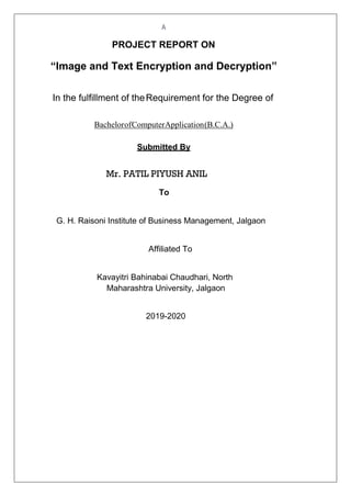 A
PROJECT REPORT ON
“Image and Text Encryption and Decryption”
In the fulfillment of theRequirement for the Degree of
BachelorofComputerApplication(B.C.A.)
Submitted By
Mr. PATIL PIYUSH ANIL
To
G. H. Raisoni Institute of Business Management, Jalgaon
Affiliated To
Kavayitri Bahinabai Chaudhari, North
Maharashtra University, Jalgaon
2019-2020
 