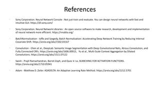 References
?
Sony Corporation. Neural Network Console : Not just train and evaluate. You can design neural networks with fast and
intuitive GUI. https://dl.sony.com/
?
Sony Corporation. Neural Network Libraries : An open source software to make research, development and implementation
of neural network more efficient. https://nnabla.org/
?
BatchNormalization - Ioffe and Szegedy, Batch Normalization: Accelerating Deep Network Training by Reducing Internal
Covariate Shift. https://arxiv.org/abs/1502.03167
?
Convolution - Chen et al., DeepLab: Semantic Image Segmentation with Deep Convolutional Nets, Atrous Convolution, and
Fully Connected CRFs. https://arxiv.org/abs/1606.00915, Yu et al., Multi-Scale Context Aggregation by Dilated
Convolutions. https://arxiv.org/abs/1511.07122
?
Swish - Prajit Ramachandran, Barret Zoph, and Quoc V. Le, SEARCHING FOR ACTIVATION FUNCTIONS.
https://arxiv.org/abs/1710.05941
?
Adam - Matthew D. Zeiler. ADADELTA: An Adaptive Learning Rate Method. https://arxiv.org/abs/1212.5701
 