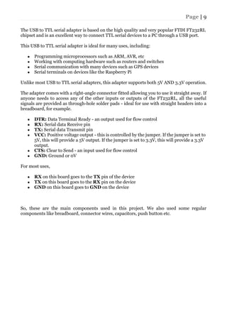 Page | 9
The USB to TTL serial adapter is based on the high quality and very popular FTDI FT232RL
chipset and is an excellent way to connect TTL serial devices to a PC through a USB port.
This USB to TTL serial adapter is ideal for many uses, including:
● Programming microprocessors such as ARM, AVR, etc
● Working with computing hardware such as routers and switches
● Serial communication with many devices such as GPS devices
● Serial terminals on devices like the Raspberry Pi
Unlike most USB to TTL serial adapters, this adapter supports both 5V AND 3.3V operation.
The adapter comes with a right-angle connector fitted allowing you to use it straight away. If
anyone needs to access any of the other inputs or outputs of the FT232RL, all the useful
signals are provided as through-hole solder pads - ideal for use with straight headers into a
breadboard, for example.
● DTR: Data Terminal Ready - an output used for flow control
● RX: Serial data Receive pin
● TX: Serial data Transmit pin
● VCC: Positive voltage output - this is controlled by the jumper. If the jumper is set to
5V, this will provide a 5V output. If the jumper is set to 3.3V, this will provide a 3.3V
output.
● CTS: Clear to Send - an input used for flow control
● GND: Ground or 0V
For most uses,
● RX on this board goes to the TX pin of the device
● TX on this board goes to the RX pin on the device
● GND on this board goes to GND on the device
So, these are the main components used in this project. We also used some regular
components like breadboard, connector wires, capacitors, push button etc.
 