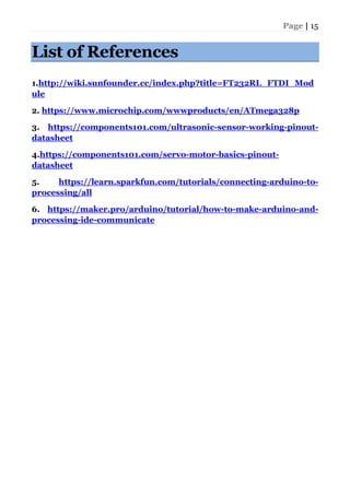 Page | 15
List of References
1.http://wiki.sunfounder.cc/index.php?title=FT232RL_FTDI_Mod
ule
2. https://www.microchip.com/wwwproducts/en/ATmega328p
3. https://components101.com/ultrasonic-sensor-working-pinout-
datasheet
4.https://components101.com/servo-motor-basics-pinout-
datasheet
5. https://learn.sparkfun.com/tutorials/connecting-arduino-to-
processing/all
6. https://maker.pro/arduino/tutorial/how-to-make-arduino-and-
processing-ide-communicate
 