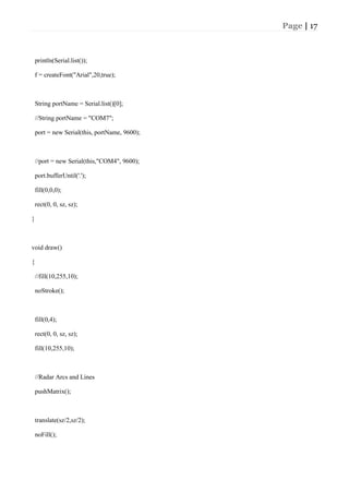 Page | 17
println(Serial.list());
f = createFont("Arial",20,true);
String portName = Serial.list()[0];
//String portName = "COM7";
port = new Serial(this, portName, 9600);
//port = new Serial(this,"COM4", 9600);
port.bufferUntil('.');
fill(0,0,0);
rect(0, 0, sz, sz);
}
void draw()
{
//fill(10,255,10);
noStroke();
fill(0,4);
rect(0, 0, sz, sz);
fill(10,255,10);
//Radar Arcs and Lines
pushMatrix();
translate(sz/2,sz/2);
noFill();
 