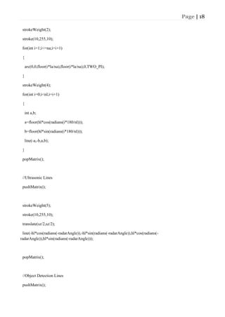 Page | 18
strokeWeight(2);
stroke(10,255,10);
for(int i=1;i<=na;i=i+1)
{
arc(0,0,floor(i*la/na),floor(i*la/na),0,TWO_PI);
}
strokeWeight(4);
for(int i=0;i<nl;i=i+1)
{
int a,b;
a=floor(hl*cos(radians(i*180/nl)));
b=floor(hl*sin(radians(i*180/nl)));
line(-a,-b,a,b);
}
popMatrix();
//Ultrasonic Lines
pushMatrix();
strokeWeight(5);
stroke(10,255,10);
translate(sz/2,sz/2);
line(-hl*cos(radians(-radarAngle)),-hl*sin(radians(-radarAngle)),hl*cos(radians(-
radarAngle)),hl*sin(radians(-radarAngle)));
popMatrix();
//Object Detection Lines
pushMatrix();
 