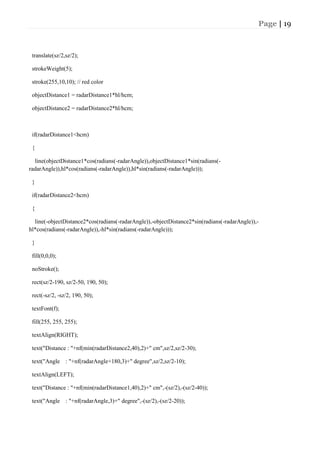 Page | 19
translate(sz/2,sz/2);
strokeWeight(5);
stroke(255,10,10); // red color
objectDistance1 = radarDistance1*hl/hcm;
objectDistance2 = radarDistance2*hl/hcm;
if(radarDistance1<hcm)
{
line(objectDistance1*cos(radians(-radarAngle)),objectDistance1*sin(radians(-
radarAngle)),hl*cos(radians(-radarAngle)),hl*sin(radians(-radarAngle)));
}
if(radarDistance2<hcm)
{
line(-objectDistance2*cos(radians(-radarAngle)),-objectDistance2*sin(radians(-radarAngle)),-
hl*cos(radians(-radarAngle)),-hl*sin(radians(-radarAngle)));
}
fill(0,0,0);
noStroke();
rect(sz/2-190, sz/2-50, 190, 50);
rect(-sz/2, -sz/2, 190, 50);
textFont(f);
fill(255, 255, 255);
textAlign(RIGHT);
text("Distance : "+nf(min(radarDistance2,40),2)+" cm",sz/2,sz/2-30);
text("Angle : "+nf(radarAngle+180,3)+" degree",sz/2,sz/2-10);
textAlign(LEFT);
text("Distance : "+nf(min(radarDistance1,40),2)+" cm",-(sz/2),-(sz/2-40));
text("Angle : "+nf(radarAngle,3)+" degree",-(sz/2),-(sz/2-20));
 
