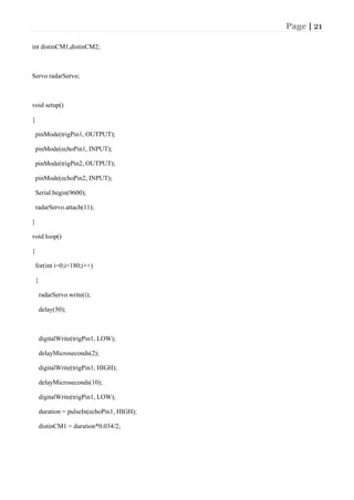 Page | 21
int distinCM1,distinCM2;
Servo radarServo;
void setup()
{
pinMode(trigPin1, OUTPUT);
pinMode(echoPin1, INPUT);
pinMode(trigPin2, OUTPUT);
pinMode(echoPin2, INPUT);
Serial.begin(9600);
radarServo.attach(11);
}
void loop()
{
for(int i=0;i<180;i++)
{
radarServo.write(i);
delay(50);
digitalWrite(trigPin1, LOW);
delayMicroseconds(2);
digitalWrite(trigPin1, HIGH);
delayMicroseconds(10);
digitalWrite(trigPin1, LOW);
duration = pulseIn(echoPin1, HIGH);
distinCM1 = duration*0.034/2;
 