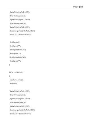 Page | 22
digitalWrite(trigPin2, LOW);
delayMicroseconds(2);
digitalWrite(trigPin2, HIGH);
delayMicroseconds(10);
digitalWrite(trigPin2, LOW);
duration = pulseIn(echoPin2, HIGH);
distinCM2 = duration*0.034/2;
Serial.print(i);
Serial.print(",");
Serial.print(distinCM1);
Serial.print("*");
Serial.print(distinCM2);
Serial.print(".");
}
for(int i=178;i>0;i--)
{
radarServo.write(i);
delay(50);
digitalWrite(trigPin1, LOW);
delayMicroseconds(2);
digitalWrite(trigPin1, HIGH);
delayMicroseconds(10);
digitalWrite(trigPin1, LOW);
duration = pulseIn(echoPin1, HIGH);
distinCM1 = duration*0.034/2;
 