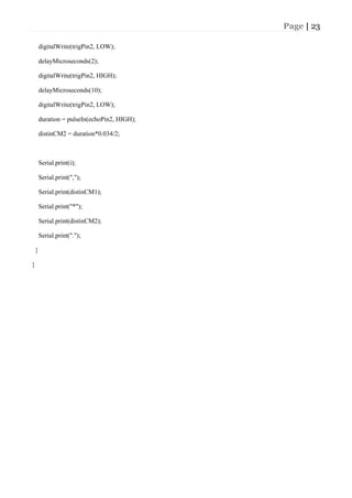 Page | 23
digitalWrite(trigPin2, LOW);
delayMicroseconds(2);
digitalWrite(trigPin2, HIGH);
delayMicroseconds(10);
digitalWrite(trigPin2, LOW);
duration = pulseIn(echoPin2, HIGH);
distinCM2 = duration*0.034/2;
Serial.print(i);
Serial.print(",");
Serial.print(distinCM1);
Serial.print("*");
Serial.print(distinCM2);
Serial.print(".");
}
}
 