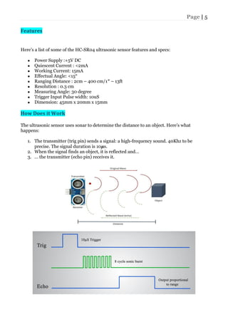 Page | 5
Features
Here’s a list of some of the HC-SR04 ultrasonic sensor features and specs:
● Power Supply :+5V DC
● Quiescent Current : <2mA
● Working Current: 15mA
● Effectual Angle: <15°
● Ranging Distance : 2cm – 400 cm/1″ – 13ft
● Resolution : 0.3 cm
● Measuring Angle: 30 degree
● Trigger Input Pulse width: 10uS
● Dimension: 45mm x 20mm x 15mm
How Does it Work
The ultrasonic sensor uses sonar to determine the distance to an object. Here’s what
happens:
1. The transmitter (trig pin) sends a signal: a high-frequency sound. 40Khz to be
precise. The signal duration is 10𝝁s.
2. When the signal finds an object, it is reflected and…
3. … the transmitter (echo pin) receives it.
 