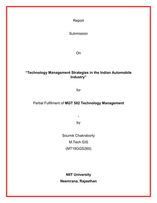 Report
Submission
On
“Technology Management Strategies in the Indian Automobile
Industry”
for
Partial Fulfilment of MGT 582 Technology Management
-
by
Soumik Chakraborty
M.Tech GIS
(MT19GGS260)
NIIT University
Neemrana, Rajasthan
 