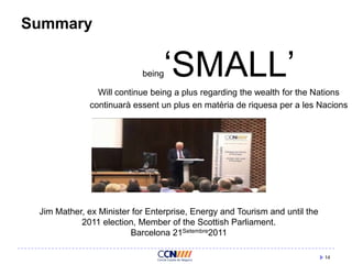 Summary

„SMALL‟

being

Will continue being a plus regarding the wealth for the Nations
continuarà essent un plus en matèria de riquesa per a les Nacions

Jim Mather, ex Minister for Enterprise, Energy and Tourism and until the
2011 election, Member of the Scottish Parliament.
Barcelona 21Setembre2011
14

 