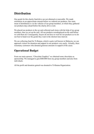 Distribution
Our goods for this charity fund drive are not obtained or renewable. We made
estimation on an approximate amount before we ordered our products. Our main
mean of distribution is via the vehicles of our group members, in which they gathered
our products days ahead before the charity drive event.
We placed our products in the car and collected each items with the help of my group
members, then we set up the stall. All our products weredisplayed on the stall before
we sold them all. Consequently, buyers do not have to wait for our products as we do
our best to hand over the goods they want in the shortest time interval.
We are collecting fund for Ti-Ratana, which is quite well known in Malaysia, we can
approach visitors for donation and support in our products very easily. Actually, there
weremany customers who donated generous amounts in support of the cause.

Operational Budget
From our main sponsor, “Chocolate Graphics” we obtained some chocolates as
sponsorship. We managed to gain RM1000 from my group members and also from
individuals.
All the profit and donation gained was donated to Ti-Ratana Organization.

 