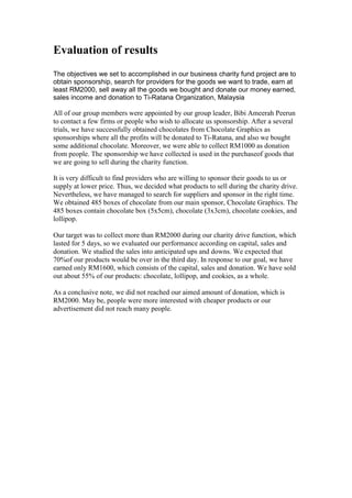 Evaluation of results
The objectives we set to accomplished in our business charity fund project are to
obtain sponsorship, search for providers for the goods we want to trade, earn at
least RM2000, sell away all the goods we bought and donate our money earned,
sales income and donation to Ti-Ratana Organization, Malaysia

All of our group members were appointed by our group leader, Bibi Ameerah Peerun
to contact a few firms or people who wish to allocate us sponsorship. After a several
trials, we have successfully obtained chocolates from Chocolate Graphics as
sponsorships where all the profits will be donated to Ti-Ratana, and also we bought
some additional chocolate. Moreover, we were able to collect RM1000 as donation
from people. The sponsorship we have collected is used in the purchaseof goods that
we are going to sell during the charity function.
It is very difficult to find providers who are willing to sponsor their goods to us or
supply at lower price. Thus, we decided what products to sell during the charity drive.
Nevertheless, we have managed to search for suppliers and sponsor in the right time.
We obtained 485 boxes of chocolate from our main sponsor, Chocolate Graphics. The
485 boxes contain chocolate box (5x5cm), chocolate (3x3cm), chocolate cookies, and
lollipop.
Our target was to collect more than RM2000 during our charity drive function, which
lasted for 5 days, so we evaluated our performance according on capital, sales and
donation. We studied the sales into anticipated ups and downs. We expected that
70%of our products would be over in the third day. In response to our goal, we have
earned only RM1600, which consists of the capital, sales and donation. We have sold
out about 55% of our products: chocolate, lollipop, and cookies, as a whole.
As a conclusive note, we did not reached our aimed amount of donation, which is
RM2000. May be, people were more interested with cheaper products or our
advertisement did not reach many people.

 