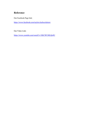 Reference
Our Facebook Page link:
https://www.facebook.com/taylors.lachocolatiere

Our Video Link:
https://www.youtube.com/watch?v=EKCWUMLQo8U

 