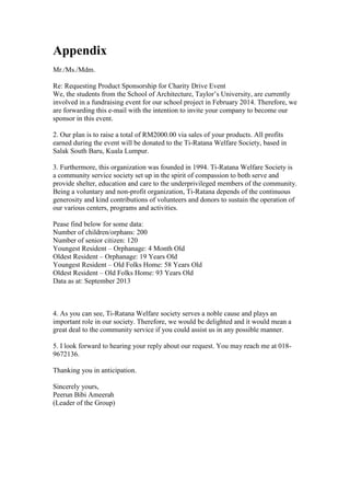 Appendix
Mr./Ms./Mdm.
Re: Requesting Product Sponsorship for Charity Drive Event
We, the students from the School of Architecture, Taylor’s University, are currently
involved in a fundraising event for our school project in February 2014. Therefore, we
are forwarding this e-mail with the intention to invite your company to become our
sponsor in this event.
2. Our plan is to raise a total of RM2000.00 via sales of your products. All profits
earned during the event will be donated to the Ti-Ratana Welfare Society, based in
Salak South Baru, Kuala Lumpur.
3. Furthermore, this organization was founded in 1994. Ti-Ratana Welfare Society is
a community service society set up in the spirit of compassion to both serve and
provide shelter, education and care to the underprivileged members of the community.
Being a voluntary and non-profit organization, Ti-Ratana depends of the continuous
generosity and kind contributions of volunteers and donors to sustain the operation of
our various centers, programs and activities.
Pease find below for some data:
Number of children/orphans: 200
Number of senior citizen: 120
Youngest Resident – Orphanage: 4 Month Old
Oldest Resident – Orphanage: 19 Years Old
Youngest Resident – Old Folks Home: 58 Years Old
Oldest Resident – Old Folks Home: 93 Years Old
Data as at: September 2013

4. As you can see, Ti-Ratana Welfare society serves a noble cause and plays an
important role in our society. Therefore, we would be delighted and it would mean a
great deal to the community service if you could assist us in any possible manner.
5. I look forward to hearing your reply about our request. You may reach me at 0189672136.
Thanking you in anticipation.
Sincerely yours,
Peerun Bibi Ameerah
(Leader of the Group)

 
